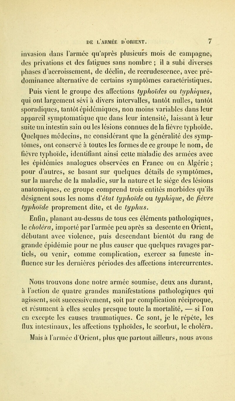 invasion dans larmce qu'après plusieurs mois de campagne, des privations et des fatigues sans nombre ; il a subi diverses phases d'accroissement, de déclin, de recrudescence, avec pré- dominance alternative de certains symptômes caractéristiques. Puis vient le groupe des affections typhoïdes ou typhiques, qui ont largement sévi à divers intervalles, tantôt nulles, tantôt sporadiques, tantôt épidémiques, non moins variables dans leur appareil symptomatique que dans leur intensité, laissant à leur suite un intestin sain ou les lésions connues de la fièvre typhoïde. Quelques médecins, ne considérant que la généralité des symp- tômes, ont conservé à toutes les formes de ce groupe le nom, de fièvre typhoïde, identifiant ainsi cette maladie des armées avec les épidémies analogues observées en France ou en Algérie ; pour d'autres, se basant sur quelques détails de symptômes, sur la marche de la maladie, sur la nature et le siège des lésions analomiques, ce groupe comprend trois entités morbides qu'ils désignent sous les noms d'état typhoïde ou typhique, de fièvre typhoïde proprement dite, et de typhus. Enfin, planant au-dessus de tous ces éléments pathologiques, le choléra, importé par l'armée peu après sa descente en Orient, débutant avec violence, puis descendant bientôt du rang de grande épidémie pour ne plus causer que quelques ravages par- tiels, ou venir, comme complication, exercer sa funeste in- fluence sur les dernières périodes des affections intercurrentes. Nous trouvons donc notre armée soumise, deux ans durant, à l'action de quatre grandes manifestations pathologiques qui agissent, soit successivement, soit par complication réciproque, et résument à elles seules presque toute la mortalité;, — si l'on en excepte les causes traumatiques. Ce sont, je le répète, les flux intestinaux, les affections typhoïdes, le scorbut, le choléra. Mais à l'armée d'Orient, plus que partout ailleurs, nous avons