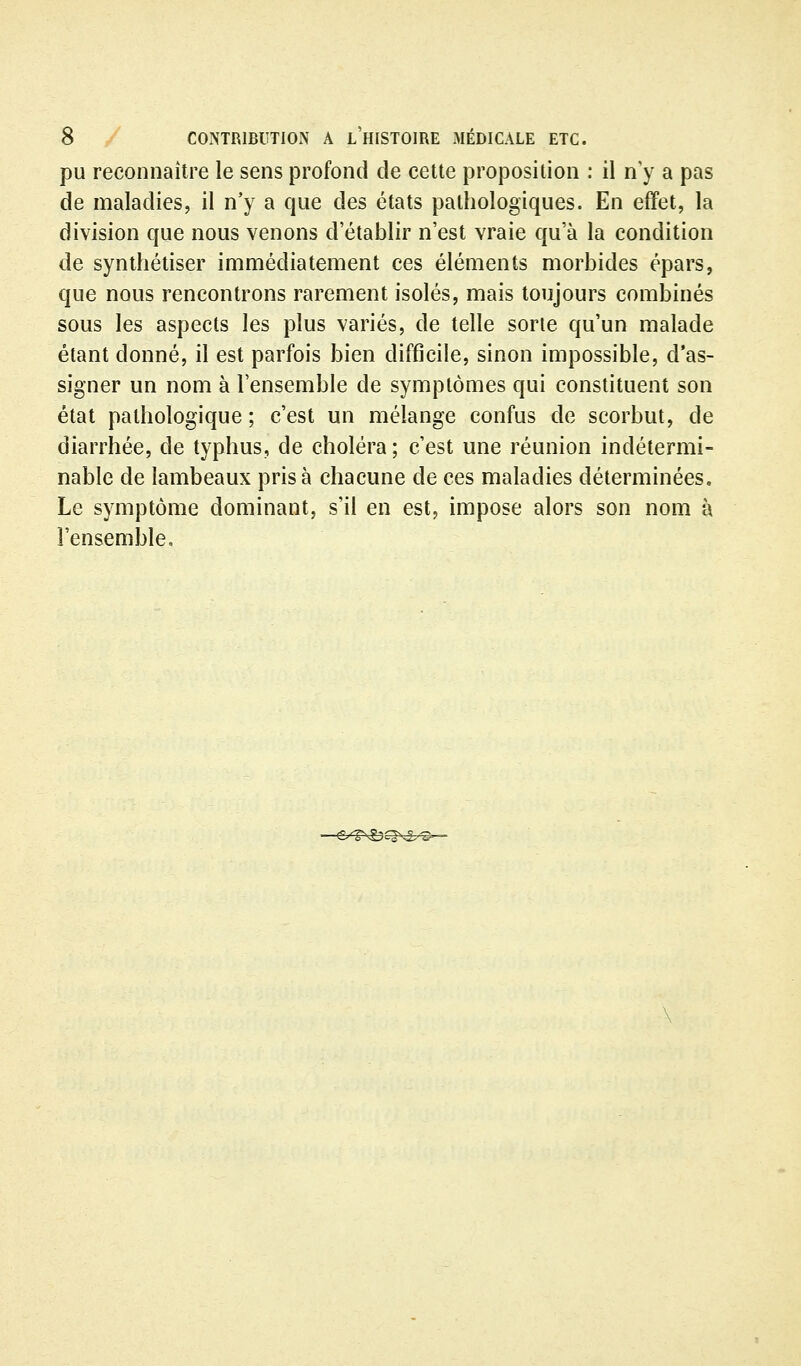 pu reconnaître le sens profond de cette proposition : il n'y a pas de maladies, il n'y a que des états pathologiques. En effet, la division que nous venons d'établir n'est vraie qu'à la condition de synthétiser immédiatement ces éléments morbides épars, que nous rencontrons rarement isolés, mais toujours combinés sous les aspects les plus variés, de telle sorte qu'un malade étant donné, il est parfois bien difficile, sinon impossible, d'as- signer un nom à l'ensemble de symptômes qui constituent son état pathologique; c'est un mélange confus de scorbut, de diarrhée, de typhus, de choléra ; c'est une réunion indétermi- nable de lambeaux prisa chacune de ces maladies déterminées. Le symptôme dominant, s'il en est, impose alors son nom à l'ensemble.
