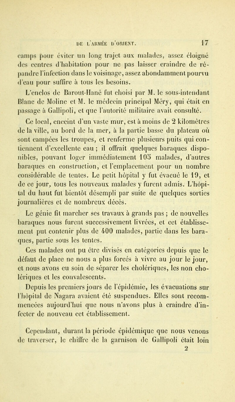 camps pour éviler un long trajet aux malailes, assez éloigné des centres d'habitation pour ne pas laisser craindre de ré- pandre l'infection dans le voisinage, assez abondamment pourvu d'eau pour suffire à tous les besoins. L'enclos de Barout-Hané fut choisi par M. le sous-intendant Blanc de Moline et M. le médecin principal Mérj, qui était en passage à Gallipoli, et que l'autorité militaire avait consulté. Ce local, enceint d'un vaste mur, est à moins de 2 kilomètres de la ville, au bord de la mer, à la partie basse du plateau où sont campées les troupes, et renferme plusieurs puits qui con- tiennent d'excellente eau ; il offrait quelques baraques dispo- nibles, pouvant loger immédiatement 105 malades, d'autres baraques en construction, et l'emplacement pour un nombre considérable de tentes. Le petit hôpital y fut évacué le 19, et de ce jour^ tous les nouveaux malades y furent admis. L'hôpi- tal du haut fut bientôt désempli par suite de quelques sorties journalières et de nombreux décès. Le génie fit marcher ses travaux à grands pas ; de nouvelles baraques nous furent successivement livrées, et cet établisse- ment put contenir plus de 400 malades, partie dans les bara- ques, partie sous les tentes. Ces malades ont pu être divisés en catégories depuis que le défaut de place ne nous a plus forcés à vivre au jour le jour, et nous avons eu soin de séparer les cholériques, les non cho- lériques et les convalescents. Depuis les premiers jours de l'épidémie, les évacuations sur l'hôpital de Nagara avaient été suspendues. Elles sont recom- mencées aujourd'hui que nous n'avons plus à craindre d'in- fecter de nouveau cet établissement. Cependant, durant la période épidémique que nous venons de traverser, le chiffre de la garnison de Gallipoli était loin 2