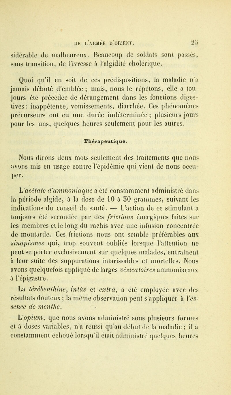 sidcrahlo do malheureux. Beaucoup de soldats sont passés, sans transition, de l'ivresse à l'algidilé cholérique. Quoi qu'il en soit de ces prédispositions, la maladie n'a jamais débuté d'emblée ; mais, nous le répétons, elle a tou- jours été précédée de dérangement dans les fonctions digcs - tives : inappétence, vomissements, diarrhée. Ces phénomènes précurseurs ont eu une durée indéterminée ; plusieurs jours pour les uns, quelques heures seulement pour les autres. Thérapeutique. Nous dirons deux mots seulement des traitements que nous avons mis en usage contre l'épidémie qui vient de nous occu- per. Vacétate d'ammoniaque a été constamment administré dans la période algide, à la dose de 10 à 30 grammes, suivant les indications du conseil de santé. — L'action de ce stimulant a toujours été secondée par des frictions énergiques faites sur les membres et le long du rachis avec une infusion concentrée de moutarde. Ces frictions nous ont semblé préférables aux sinapismes qui, trop souvent oubliés lorsque l'attention ne peut se porter exclusivement sur quelques malades, entraînent à leur suite des suppurations intarissables et mortelles. Nous avons quelquefois appliqué de larges vésicatoires ammoniacaux à l'épigastre. La térébenthine, intàs et extra, a été employée avec des résultats douteux ; la même observation peut s'appliquer à Ves- sence de menthe. L'opium, que nous avons administré sous plusieurs formes et à doses variables, n'a réussi qu'au début de la maladie ; il a constamment échoué lorsqu'il était administré quelques heures