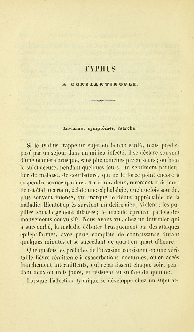 TYPHUS A € ONSTAMTISrOPX.£. Invasion, symptômes, marche. Si le typhus frappe un sujet en bonne santé, mais prédis- posé par un séjour clans un milieu infecté, il se déclare souvent d'une manière brusque, sans phénomènes précurseurs ; ou bien le sujet accuse, pendant quelques jours, un sentiment particu- lier de malaise, de courbature, qui ne le force point encore à suspendre ses occupations. Après un, deux, rarement trois jours de cet état incertain, éclate une céphalalgie, quelquefois sourde, plus souvent intense, qui marque le début appréciable de la maladie. Bientôt après survient un délire aigu, violent ; les pu- pilles sont largement dilatées ; le malade éprouve parfois des mouvements convulsifs. Nous avons vu, chez un infirmier qui a succombé, la maladie débuter brusquement par des attaques épileptiformes, avec perte complète de connaissance durant quelques minutes et se succédant de quart en quart d'heure. Quelquefois les préludes de l'invasion consistent en une véri- table fièvre rémittente à exacerba lions nocturnes, ou en accès franchement intermittents, qui reparaissent chaque soir, pen- dant deux ou trois jours, et résistent au sulfate de quinine. Lorsque l'affection typhique se développe chez un sujet al-