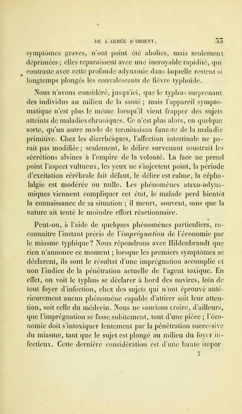 symplôuies graves, n'ont j3oint été abolies, mais seulement déprimées; elles reparaissent avec une incroyable rapidité, qui contraste avec celte profonde adynamie dans laquelle restent si longtemps plongés les convalescents de fièvre typboïdc. Nous n'avons considéré, jusqu'ici, que le typhus surprenant des individus au milieu de la santé ; mais l'appareil sympto- matique n'est plus le même lorsqu'il vient frapper des sujets atteints de maladies chroniques. Ce n'est plus alors, en quelque sorte, qu'un autre mode de terminaison funeste de la maladie primitive. Chez les diarrhéiques, l'affection intestinale ne pa- rait pas modifiée; seulement, le délire survenant soustrait les sécrétions alvines à l'empire de la volonté. La face ne prend point l'aspect vultueux, les yeux ne s'injectent point, la période d'excitation cérébrale fait défaut, le délire est calme, la cépha- lalgie est modérée ou nulle. Les phénomènes ataxo-adyna- miqiies viennent compliquer cet état, le malade perd bientôt la connaissance de sa situation ; il meurt, souvent, sans que la nature ait tenté le moindre effort réactionnaire. Peut-on, à l'aide de quelques phénomènes particuliers, re- connaître l'instant précis de Xim}wègnation de l'économie par le miasme typhique? Nous répondrons avec Hildenbrandt que rien n'annonce ce moment ; lorsque les premiers symptômes se déclarent, ils sont le résultat d'une imprégnation accomplie et non l'indice de la pénétration actuelle de l'agent toxique. En effet, on voit le typhus se déclarer à bord des navires, loin de tout foyer d'infection, chez des sujets qui n'ont éprouvé anté- rieurement aucun phénomène capable d'attirer soit leur atten- tion, soit celle du médecin. Nous ne saurions croire, d'ailleurs, que l'imprégnation se fasse, subitement, tout d'une pièce ; l'éco- nomie doit s'intoxiquer lentement par la pénétration successive du miasme, tant que le sujet est plongé au milieu du foyer in- fectieux. Cette dernière considération est d'une haute imper