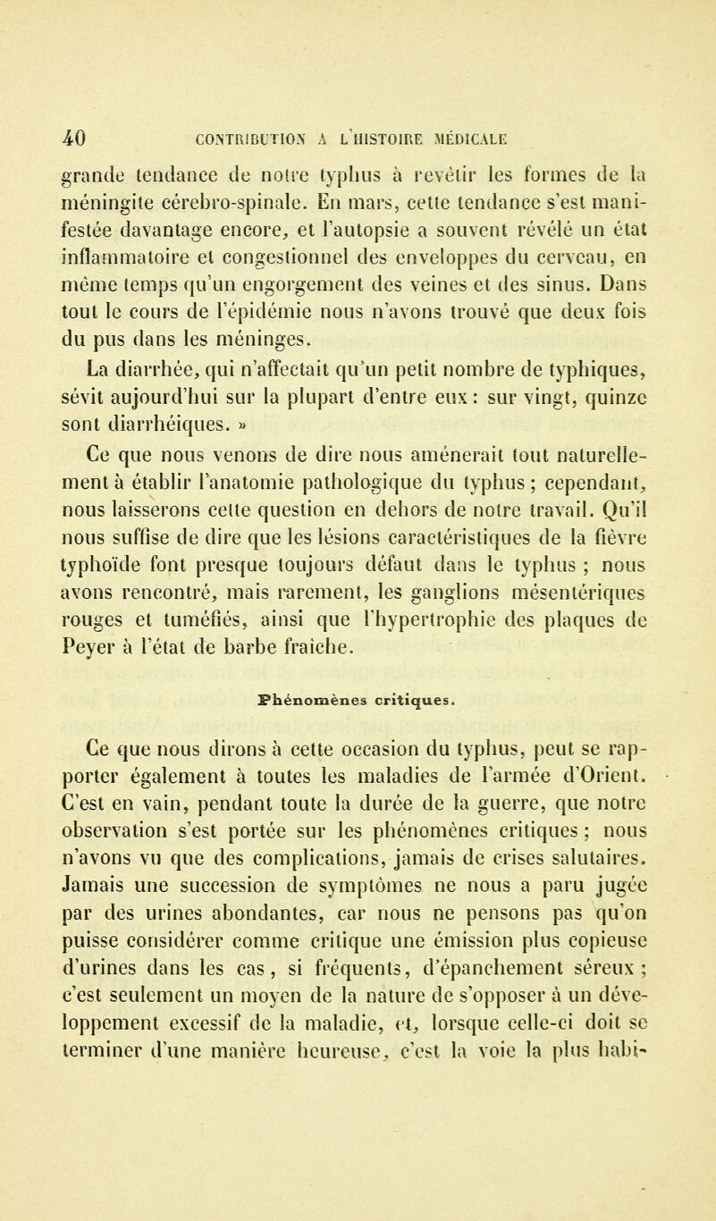 grande tendance de notre typhus à revêtir les formes de la méningite cérébro-spinale. En mars, cette tendance s'est mani- festée davantage encore, et l'autopsie a souvent révélé un état inflammatoire et congestionnel des enveloppes du cerveau, en même temps qu'un engorgement des veines et des sinus. Dans tout le cours de l'épidémie nous n'avons trouvé que deux fois du pus dans les méninges. La diarrhée, qui n'affectait qu'un petit nombre de typhiques, sévit aujourd'hui sur la plupart d'entre eux: sur vingt, quinze sont diarrhéiques. » Ce que nous venons de dire nous amènerait tout naturelle- ment à établir Tanatomie pathologique du typhus ; cependant, nous laisserons celte question en dehors de notre travail. Qu'il nous suffise de dire que les lésions caractéristiques de la fièvre typhoïde font presque toujours défaut dans le typhus ; nous avons rencontré, mais rarement, les ganglions mésentériques rouges et tuméfiés, ainsi que l'hypertrophie des plaques de Peyer à l'état de barbe fraîche. Phénomènes critiques. Ce que nous dirons à cette occasion du typhus, peut se rap- porter également à toutes les maladies de l'armée d'Orient. C'est en vain, pendant toute la durée de la guerre, que notre observation s'est portée sur les phénomènes critiques ; nous n'avons vu que des complications, jamais de crises salutaires. Jamais une succession de symptômes ne nous a paru jugée par des urines abondantes, car nous ne pensons pas qu'on puisse considérer comme critique une émission plus copieuse d'urines dans les cas, si fréquents, d'épanchement séreux; c'est seulement un moyen de la nature de s'opposer à un déve- loppement excessif de la maladie, et, lorsque celle-ci doit se terminer d'une manière heureuse, c'est la voie la plus habi-