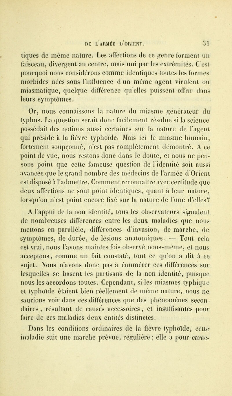 tiques de même nalure. Les aiïeclions de ce genre Ibrrrienl un faisecau, divergent au centre, mais uni par les extrémités. C'est pourquoi nous considérons comme identiques toutes les formes morbides nées sous l'influence d'un même agent virulent ou miasmatique, quelque différence qu'elles puissent offrir dans leurs symptômes. Or, nous connaissons la nature du miasme générateur du typhus. La question serait donc facilement résolue si la science possédait des notions aussi cerlaines sur la nalure de l'agent qui préside à la fièvre typhoïde. Mais ici le miasme humain, fortement soupçonné, n'est pas complètement démontré. A ce point de vue, nous restons donc dans le doute, et nous ne pen- sons point que cette fameuse question de l'identité soit aussi avancée que le grand nombre des médecins de l'armée d'Orient est disposé à l'admettre. Comment reconnaître avec certitude que deux affections ne sont point identiques, quant à leur nature, lorsqu'on n'est point encore fixé sur la nature de l'une d'elles? A l'appui de la non identité, tous les observateurs signalent de nombreuses différences entre les deux maladies que nous mettons en parallèle, différences d'invasion, de marche, de symptômes, de durée, de lésions anatomiques. — Tout cela est vrai, nous l'avons maintes fois observé nous-méme, et nous acceptons, comme un fait constaté, tout ce qu'on a dit à ce sujet. Nous n'avons donc pas à énumérer ces différences sur lesquelles se basent les partisans de la non identité, puisque nous les accordons toutes. Cependant, si les miasmes typhique et typhoïde étaient bien réellement de même nature, nous ne saurions voir dans ces différences que des phénomènes secon- daires ;, résultant de causes accessoires, et insuffisantes pour faire de ces maladies deux entités distinctes. Dans les conditions ordinaires de la fièvre typhoïde, celte maladie suit une marche prévue, régulière; elle a pour carac-