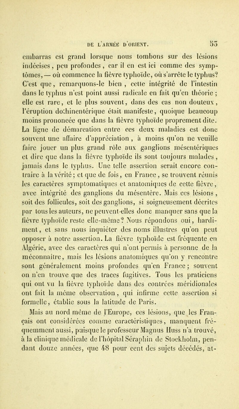 embarras est grand lorsque nous tombons sur des lésions indécises , peu profondes , car il en est ici comme des symp- tômes, — où commence la fièvre typhoïde, où s'arrête le typhus? C'est que, remarquons-le bien , cette intégrité de l'intestin dans le typhus n'est point aussi radicale en fait qu'en théorie ; elle est rare, et le plus souvent, dans des cas non douteux, l'éruption do'vhinentérique était manifeste, quoique beaucoup moins prononcée que dans la fièvre typhoïde proprement dite. La ligne de démarcation entre ces deux maladies est donc souvent une affaire d'appréciation , à moins qu'on ne veuille faire jouer un plus grand rôle aux ganglions mésentériques et dire que dans la fièvre typhoïde ils sont toujours malades, jamais dans le typhus. Une telle assertion serait encore con- traire à la vérité ; et que de fois, en France , se trouvent réunis les caractères symptomatiques et anatomiques de cette fièvre, avec intégrité des ganglions du mésentère. Mais ces lésions, soit des follicules, soit des ganglions, si soigneusement décrites par tous les auteurs, ne peuvent-elles donc manquer sans que la fièvre typhoïde reste elle-même? Nous répondons oui, hardi- ment , et sans nous inquiéter des noms illustres qu'on peut opposer à notre assertion. La fièvre typhoïde est fréquente en Algérie, avec des caractères qui n'ont permis à personne de la méconnaître, mais les lésions anatomiques qu'on y rencontre sont généralement moins profondes qu'en France ; souvent on n'en trouve que des traces fugitives. Tous les praticiens qui ont vu la fièvre typhoïde dans des contrées méridionales ont fait la même observation , qui infirme cette assertion si formelle, établie sous la latitude de Paris. Mais au nord même de l'Europe, ces lésions, que les Fran- çais ont considérées comme caractéristiques, manquent fré- quemment aussi, puisque le professeur Magnus Huss n'a trouvé, à la clinique médicale de l'hôpital Sérapiiin de Stockholm, pen- dant douze années, que 48 pour cent des sujets décédés, at-