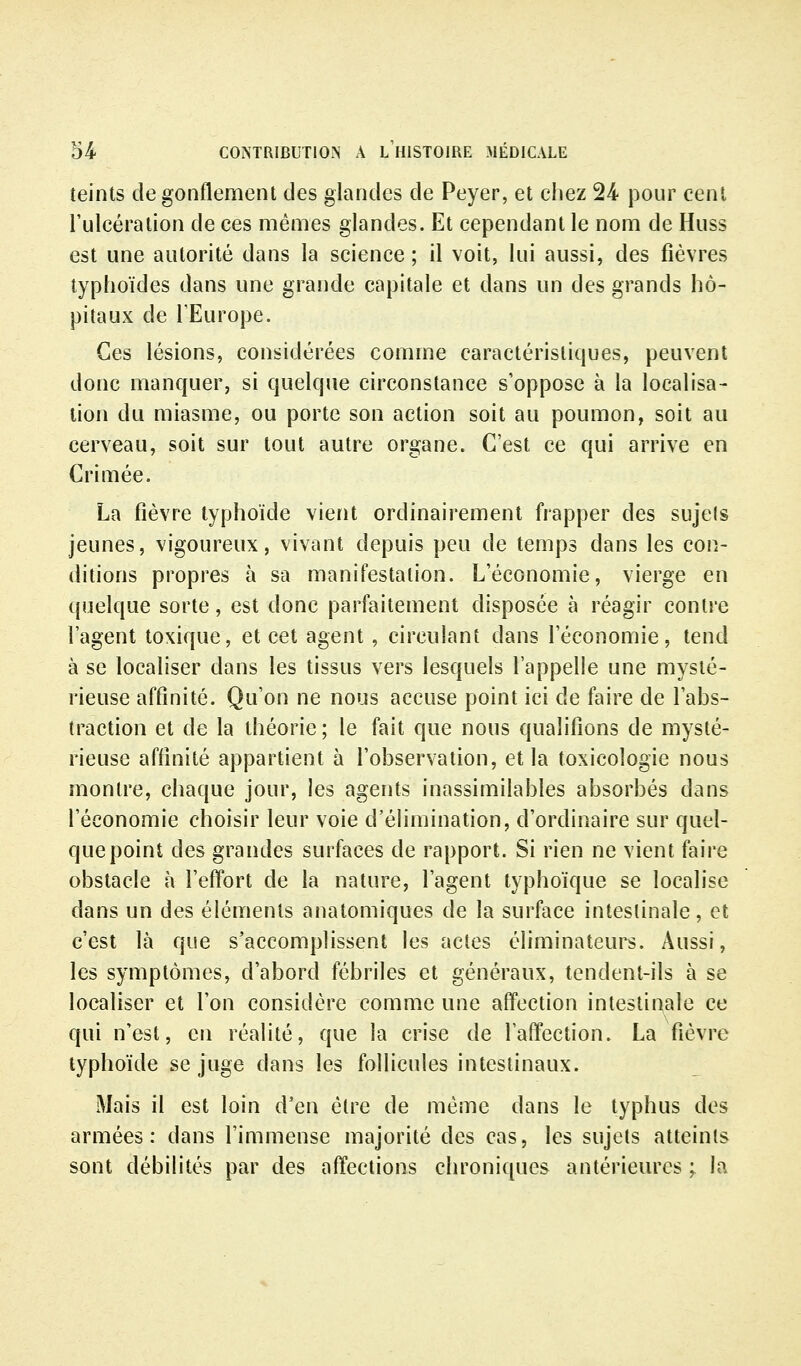 teints de gonflement des glandes de Peyer, et chez 24 pour cent l'ulcération de ces mêmes glandes. Et cependant le nom de Huss est une autorité dans la science ; il voit, lui aussi, des fièvres typhoïdes dans une grande capitale et dans un des grands hô- pitaux de l'Europe. Ces lésions, considérées comme caractéristiques, peuvent donc mancjuer, si quelque circonstance s'oppose à la localisa- lion du miasme, ou porte son action soit au poumon, soit au cerveau, soit sur tout autre organe. C'est ce qui arrive en Crimée. La fièvre typhoïde vient ordinairement frapper des sujets jeunes, vigoureux, vivant depuis peu de temps dans les con- ditions propres à sa manifestation. L'économie, vierge en quelque sorte, est donc parfaitement disposée à réagir contre l'agent toxique, et cet agent, circulant dans l'économie, tend à se localiser dans les tissus vers lesquels l'appelle une mysté- rieuse affinité. Qu'on ne nous accuse point ici de faire de l'abs- traction et de la théorie; le fait que nous qualifions de mysté- rieuse affinité appartient à l'observation, et la toxicologie nous montre, chaque jour, les agents inassimilables absorbés dans l'économie choisir leur voie d'élimination, d'ordinaire sur quel- que point des grandes surfaces de rapport. Si rien ne vient faire obstacle à l'effort de la nature, l'agent typhoïque se localise dans un des éléments anatomiques de la surface intestinale, et c'est là que s'accomplissent les actes éliminateurs. Aussi, les symptômes, d'abord fébriles et généraux, tendent-ils à se localiser et l'on considère comme une affection intestiaale ce qui n'est, en réalité, que la crise de l'affection. La fièvre typhoïde se juge dans les follicules intestinaux. Mais il est loin d'en être de même dans le typhus des armées: dans l'immense majorité des cas, les sujets atteints sont débilités par des affections chroniques antérieures ; la