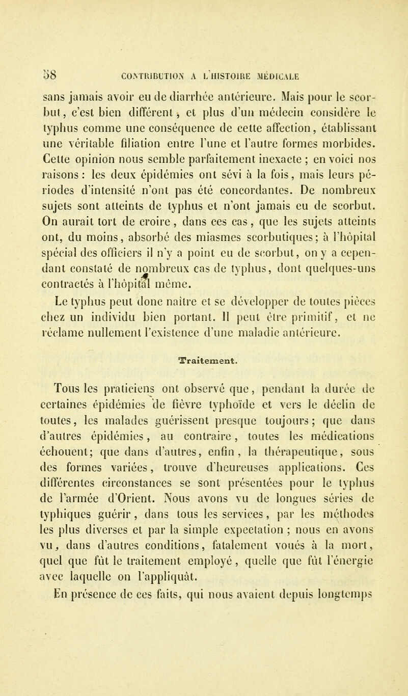 sans jamais avoir eu de diarrhée antérieure. Mais pour le scor- but, c'est bien différent ^ et plus d'un médecin considère le typhus comme une conséquence de cette affection, établissant une véritable filiation entre l'une et l'autre formes morbides. Celte opinion nous semble parfaitement inexacte ; en voici nos raisons: les deux épidémies ont sévi à la fois, mais leurs pé- riodes d'intensité n'ont pas été concordantes. De nombreux sujets sont atteints de typhus et n'ont jamais eu de scorbut. On aurait tort de croire, dans ces cas, que les sujets atteints ont, du moins, absorbé des miasmes scorbutiques; à l'hôpital spécial des officiers il n'y a point eu de scorbut, on y a cepen- dant constaté de nombreux cas de typhus, dont quelques-uns contractés à l'hôpitfl même. Le typhus peut donc naître et se développer de toutes pièces chez un individu bien portant. Il peut être primitif, et ne réclame nullement l'existence d'une maladie antérieure. Traitement. Tous les praticiens ont observé que, pendant la durée de certaines épidémies de fièvre typhoïde et vers le déclin de toutes, les malades guérissent presque toujours ; que dans d'autres épidémies, au contraire, toutes les médications échouent; que dans d'autres, enfin, la thérapeutique, sous des formes variées, trouve d'heureuses applications. Ces différentes circonstances se sont présentées pour le typhus de l'armée d'Orient. Nous avons vu de longues séries de typhiques guérir, dans tous les services, par les méthodes les plus diverses et par la simple expectalion ; nous en avons vu, dans d'autres conditions, fatalement voués à la mort, quel que fut le traitement employé, quelle que fut l'énergie avec laquelle on l'appliquât. En présence de ces faits, qui nous avaient depuis longtemps