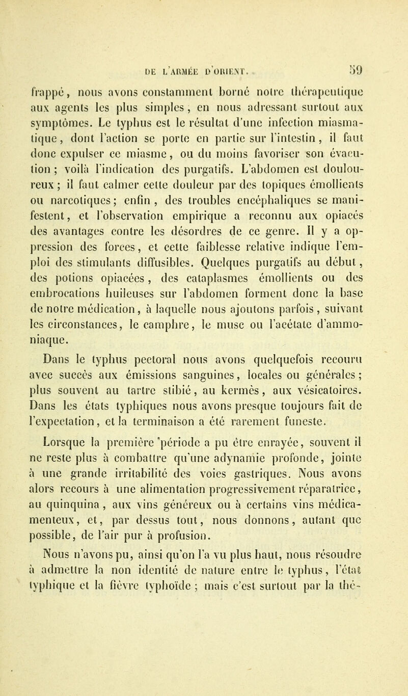 frappe, nous avons constamment borné noire lliérapeulique aux agents les plus simples , en nous adressant surtout aux symptômes. Le typhus est le résultat d'une infection miasma- tique , dont Faction se porte en partie sur l'intestin, il faut donc expulser ce miasme, ou du moins favoriser son évacu- tion ; voilà l'indication des purgatifs. L'abdomen est doulou- reux ; il faut calmer celte douleur par des topiques émollienls ou narcotiques ; enfin , des troubles encéphaliques se mani- festent , et l'observation empirique a reconnu aux opiacés des avantages contre les désordres de ce genre. Il y a op- pression des forces, et cette faiblesse relative indique l'em- ploi des stimulants diffusibles. Quelques purgatifs au début, des potions opiacées, des cataplasmes émollients ou des embrocations huileuses sur l'abdomen forment donc la base de notre médication, à laquelle nous ajoutons parfois, suivant les circonstances, le camphre, le musc ou l'acétate d'ammo- niaque. Dans le typhus pectoral nous avons quelquefois recouru avec succès aux émissions sanguines, locales ou générales ; plus souvent au tartre stibié, au kermès, aux vésicatoires. Dans les états typhiques nous avons presque toujours fait de l'expectation, et la terminaison a été rarement funeste. Lorsque la première période a pu être enrayée, souvent il ne reste plus à combattre qu'une adynamie profonde, jointe à une grande irritabilité des voies gastriques. Nous avons alors recours à une alimentation progressivement réparatrice, au quinquina , aux vins généreux ou à certains vins médica- menteux, et, par dessus tout, nous donnons, autant que possible, de Tair pur à profusion. Nous n'avons pu, ainsi qu'on l'a vu plus haut, nous résoudre à admettre la non identité de nature entre le typhus, l'étal typhique et la fièvre typhoïde ; mais c'est surtout par la thé-