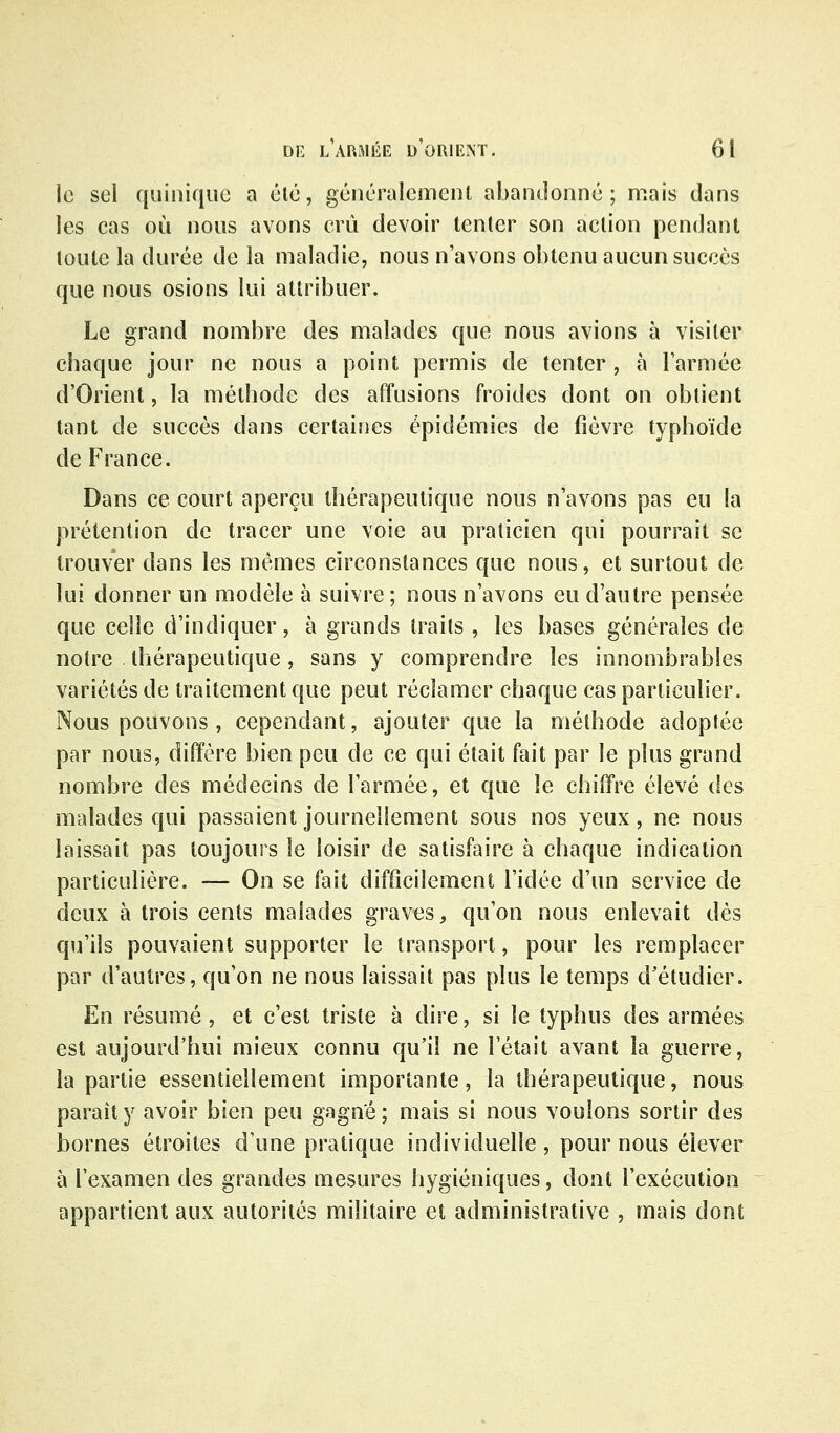 le sel quinique a élé, géiicralement abandonné; mais dans les cas où nous avons crû devoir tenter son action pendant toute la durée de la maladie, nous n'avons obtenu aucun succès que nous osions lui attribuer. Le grand nombre des malades que nous avions à visiter chaque jour ne nous a point permis de tenter , à l'armée d'Orient, la méthode des affusions froides dont on obtient tant de succès dans certaines épidémies de fièvre typhoïde de France. Dans ce court aperçu thérapeutique nous n'avons pas eu la prétention de tracer une voie au praticien qui pourrait se trouver dans les mêmes circonstances que nous, et surtout de lui donner un modèle à suivre; nous n'avons eu d'autre pensée que celle d'indiquer, à grands traits , les bases générales de notre thérapeutique, sans y comprendre les innombrables variétés de traitement que peut réclamer chaque cas particulier. Nous pouvons, cependant, ajouter que la méthode adoptée par nous, diffère bien peu de ce qui était fait par le plus grand nombre des médecins de l'armée, et que le chiffre élevé des malades qui passaient journellement sous nos yeux, ne nous laissait pas toujours le loisir de satisfaire à chaque indication particulière. — On se fait difficilement l'idée d'un service de deux à trois cents malades graves, qu'on nous enlevait dès qu'ils pouvaient supporter le transport, pour les remplacer par d'autres, qu'on ne nous laissait pas plus le temps d'étudier. En résumé, et c'est triste à dire, si le typhus des armées est aujourd'hui mieux connu qu'il ne l'était avant la guerre, la partie essentiellement importante, la thérapeutique, nous paraît y avoir bien peu gagne; mais si nous voulons sortir des bornes étroites d'une pratique individuelle , pour nous élever à l'examen des grandes mesures hygiéniques, dont l'exécution appartient aux autorités militaire et administrative , mais dont