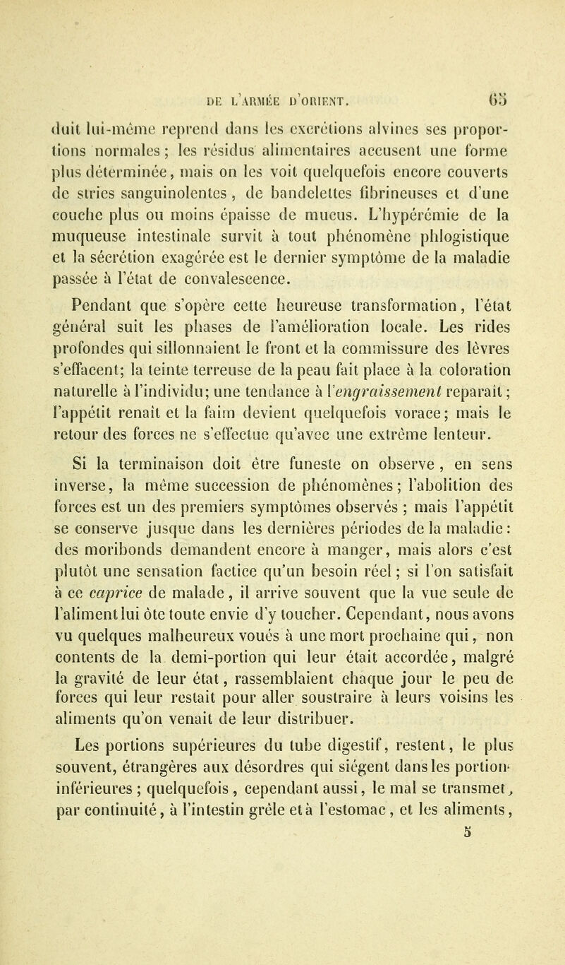 duit lui-mcme reprend dans les excrétions alvincs ses propor- tions normales ; les résidus alimentaires accusent une l'orme plus déterminée, mais on les voit quelquefois encore couverts de stries sanguinolentes , de bandelettes fibrineuses et d'une couche plus ou moins épaisse de mucus. L'hypérémie de la muqueuse intestinale survit à tout phénomène phlogistique et la sécrétion exagérée est le dernier symptôme de la maladie passée à l'état de convalescence. Pendant que s'opère cette heureuse transformation, l'état général suit les phases de l'amélioration locale. Les rides profondes qui sillonnaient le front et la commissure des lèvres s'effacent; la teinte terreuse de la peau fait place à la coloration naturelle à l'individu; une tendance à {engraissement reparait ; l'appétit renaît et la faim devient quelquefois vorace ; mais le retour des forces ne s'effectue qu'avec une extrême lenteur. Si la terminaison doit être funeste on observe , en sens inverse, la même succession de phénomènes; l'abolition des forces est un des premiers symptômes observés ; mais l'appétit se conserve jusque dans les dernières périodes de la maladie : des moribonds demandent encore à manger, mais alors c'est plutôt une sensation factice qu'un besoin réel ; si l'on satisfait à ce caprice de malade, il arrive souvent que la vue seule de l'aliment lui ôte toute envie d'y toucher. Cependant, nous avons vu quelques malheureux voués à une mort prochaine qui, non contents de la demi-portion qui leur était accordée, malgré la gravité de leur état, rassemblaient chaque jour le peu de forces qui leur restait pour aller soustraire à leurs voisins les aliments qu'on venait de leur distribuer. Les portions supérieures du tube digestif, restent, le plus souvent, étrangères aux désordres qui siègent dans les portion^ inférieures ; quelquefois, cependant aussi, le mal se transmet^ par continuité, à l'intestin grêle et à l'estomac, et les aliments, 3