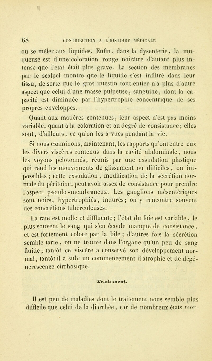 OU se mêler aux liquides. Enfin, dans la dysenterie, la mu- queuse est d'une coloration rouge noirâtre d'autant plus in- tense que l'état était plus grave. La section des membranes par le scalpel montre que le liquide s'est infiltré dans leur tissu, de sorte que le gros intestin tout entier n'a plus d'autre aspect que celui d'une masse pulpeuse, sanguine, dont la ca- pacité est diminuée par l'hypertrophie concentrique de ses propres enveloppes. Quant aux matières contenues, leur aspect n'est pas moins variable, quant à la coloration et au degré de consistance; elles sont, d'ailleurs, ce qu'on les a vues pendant la vie. Si nous examinons, maintenant, les rapports qu'ont entre eux les divers viscères contenus dans la cavité abdominale, nous les voyons pelotonnés, réunis par une exsudation plastique qui rend les mouvements de glissement ou difficiles, ou im- possibles ; cette exsudation , modification de la sécrétion nor- male du péritoine, peut avoir assez de consistance pour prendre l'aspect pseudo-membraneux. Les ganglions mésentériques sont noirs, hypertrophiés, indurés; on y rencontre souvent des concrétions tuberculeuses. La rate est molle et diffluente; l'état du foie est variable , le plus souvent le sang qui s'en écoule manque de consistance,. et est fortement coloré par la bile ; d'autres fois la sécrétion semble tarie, on ne trouve dans l'organe qu'un peu de sang fluide ; tantôt ce viscère a conservé son développement nor- mal, tantôt il a subi un commencement d'atrophie et de dégé- nérescence cirrhosique. \ Traitement. Il est peu de maladies dont le traitement nous semble plus difficile que celui de la diarrhée, car de nombreux états mni--