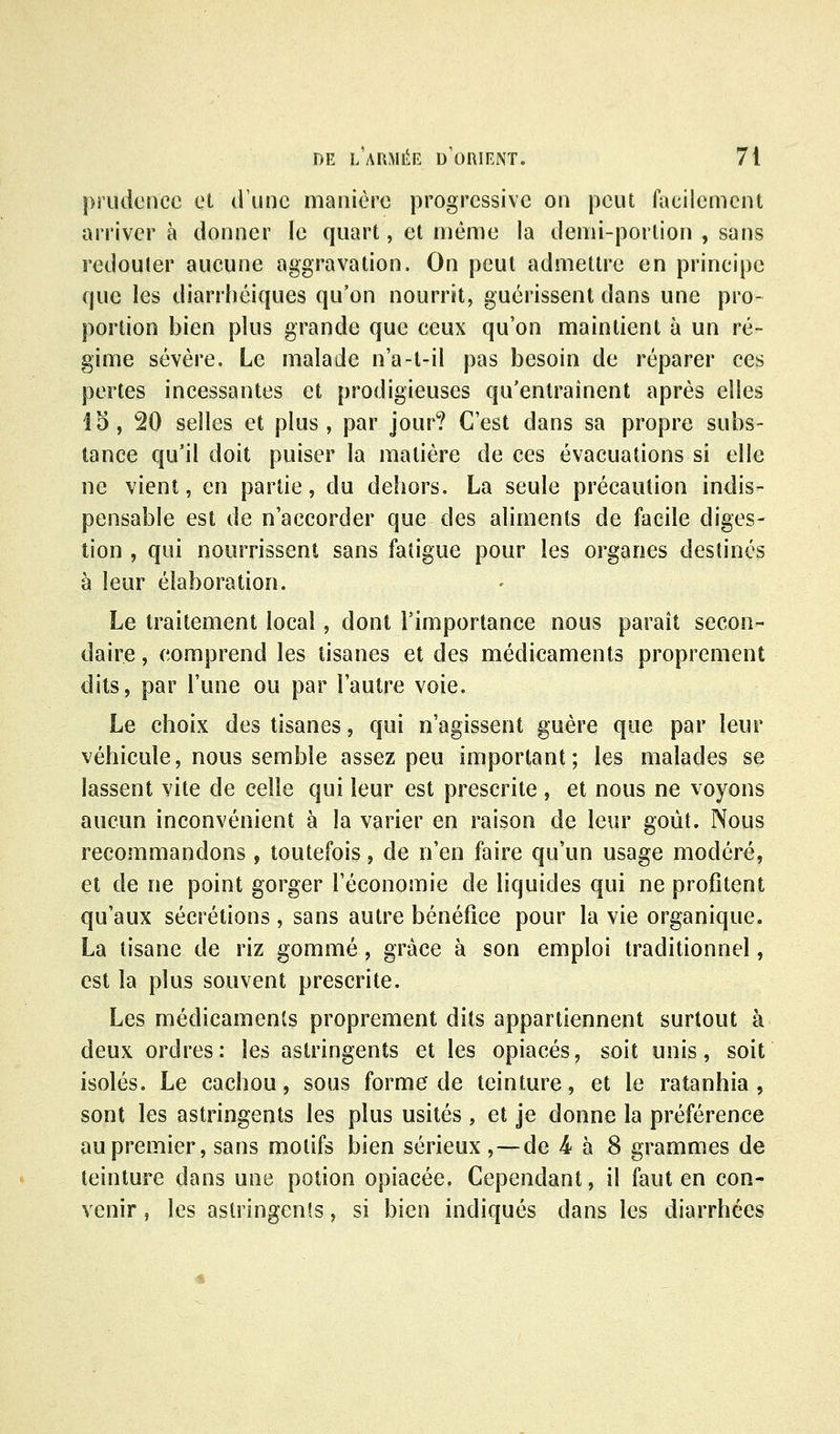 prudence et dïmc manière progressive on peut facilement ari'iver à donner le quart, et même la demi-portion , sans redouler aucune aggravation. On peut admettre en principe que les diarrhéiques qu'on nourrit, guérissent dans une pro- portion bien plus grande que ceux qu'on maintient à un ré- gime sévère. Le malade n'a-t-il pas besoin de réparer ces perles incessantes et prodigieuses qu'entraînent après elles 15, 20 selles et plus, par jour? C'est dans sa propre subs- tance qu'il doit puiser la matière de ces évacuations si elle ne vient, en partie, du dehors. La seule précaution indis- pensable est de n'accorder que des aliments de facile diges- tion , qui nourrissent sans fatigue pour les organes destinés à leur élaboration. Le traitement local, dont l'importance nous paraît secon- daire , comprend les tisanes et des médicaments proprement dits, par l'une ou par l'autre voie. Le choix des tisanes, qui n'agissent guère que par leur véhicule, nous semble assez peu important; les malades se lassent vite de celle qui leur est prescrite , et nous ne voyons aucun inconvénient à la varier en raison de leur goût. Nous recommandons , toutefois, de n'en faire qu'un usage modéré, et de ne point gorger l'économie de liquides qui ne profitent qu'aux sécrétions, sans autre bénéfice pour la vie organique. La tisane de riz gommé, grâce à son emploi traditionnel, est la plus souvent prescrite. Les médicaments proprement dits appartiennent surtout à deux ordres: les astringents et les opiacés, soit unis, soit isolés. Le cachou, sous forme de teinture, et le ratanhia , sont les astringents les plus usités , et je donne la préférence au premier, sans motifs bien sérieux ,—de 4 à 8 grammes de teinture dans une potion opiacée. Cependant, il faut en con- venir , les astringenîs, si bien indiqués dans les diarrhées