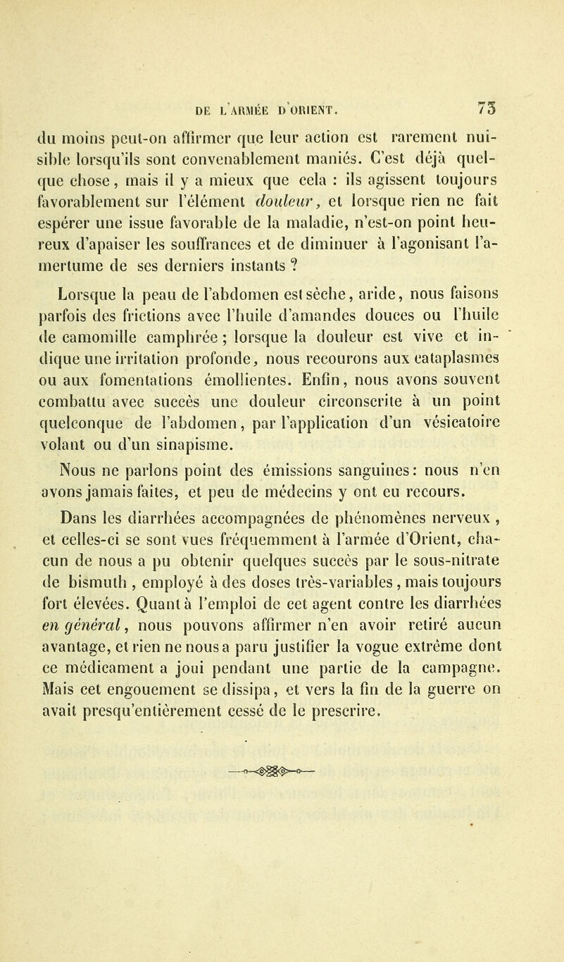 du moins peut-on affirmer que leur action est rarement nui- sible lorsqu'ils sont convenablement maniés. C'est déjà quel- que chose, mais il y a mieux que cela : ils agissent toujours favorablement sur l'élément douleur, et lorsque rien ne fait espérer une issue favorable de la maladie, n'est-on point heu- reux d'apaiser les souffrances et de diminuer à l'agonisant l'a- mertume de ses derniers instants ? Lorsque la peau de l'abdomen est sèche, aride, nous faisons parfois des frictions avec l'huile d'amandes douces ou l'huile de camomille camphrée ; lorsque la douleur est vive et in- dique une irritation profonde ;, nous recourons aux cataplasmes ou aux fomentations émoUientes. Enfin, nous avons souvent combattu avec succès une douleur circonscrite à un point quelconque de l'abdomen, par l'application d'un vésicatoire volant ou d'un sinapisme. Nous ne parlons point des émissions sanguines : nous n'en avons jamais faites, et peu de médecins y ont eu recours. Dans les diarrhées accompagnées de phénomènes nerveux , et celles-ci se sont vues fréquemment à l'armée d'Orient, cha- cun de nous a pu obtenir quelques succès par le sous-nitrate de bismuth , employé à des doses très-variables , mais toujours fort élevées. Quanta l'emploi de cet agent contre les diarrhées en général, nous pouvons affirmer n'en avoir retiré aucun avantage, et rien ne nous a paru justifier la vogue extrême dont ce médicament a joui pendant une partie de la campagne. Mais cet engouement se dissipa, et vers la fin de la guerre on avait presqu'entièrement cessé de le prescrire.