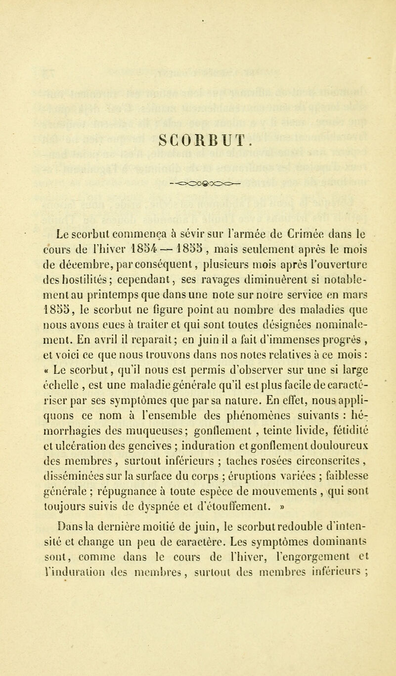 SCORBUT. Le scorbut commença à sévir sur l'armée de Crimée dans le cours de l'hiver ISS/i-— 1855 , mais seulement après le mois de décembre, par conséquent, plusieurs mois après l'ouverture des hostilités ; cependant, ses ravages diminuèrent si notable- ment au printemps que dans une note sur noire service en mars 1855, le scorbut ne figure point au nombre des maladies que nous avons eues à traiter et qui sont toutes désignées nominale- ment. En avril il reparaît; en juin il a fait d'immenses progrés , et voici ce que nous trouvons dans nos notes relatives à ce mois : « Le scorbut, qu'il nous est permis d'observer sur une si large échelle , est une maladie générale qu'il est plus facile de caracté- riser par ses symptômes que par sa nature. En effet, nous appli- quons ce nom à l'ensemble des phénomènes suivants : hé- morrhagies des muqueuses; gonflement , teinte livide, fétidité et ulcération des gencives; induration et gonflement douloureux des membres , surtout inférieurs ; taches rosées circonscrites, disséminées sur la surface du corps ; éruptions variées ; faiblesse générale ; répugnance à toute espèce de mouvements , qui sont toujours suivis de dyspnée et d'étouffement. » Dans la dernière moitié de juin, le scorbut redouble d'inten- sité et change un peu de caractère. Les symptômes dominants sont, comme dans le cours de l'hiver, l'engorgement et Vinduralion des membres, surtout des membres inférieurs ;