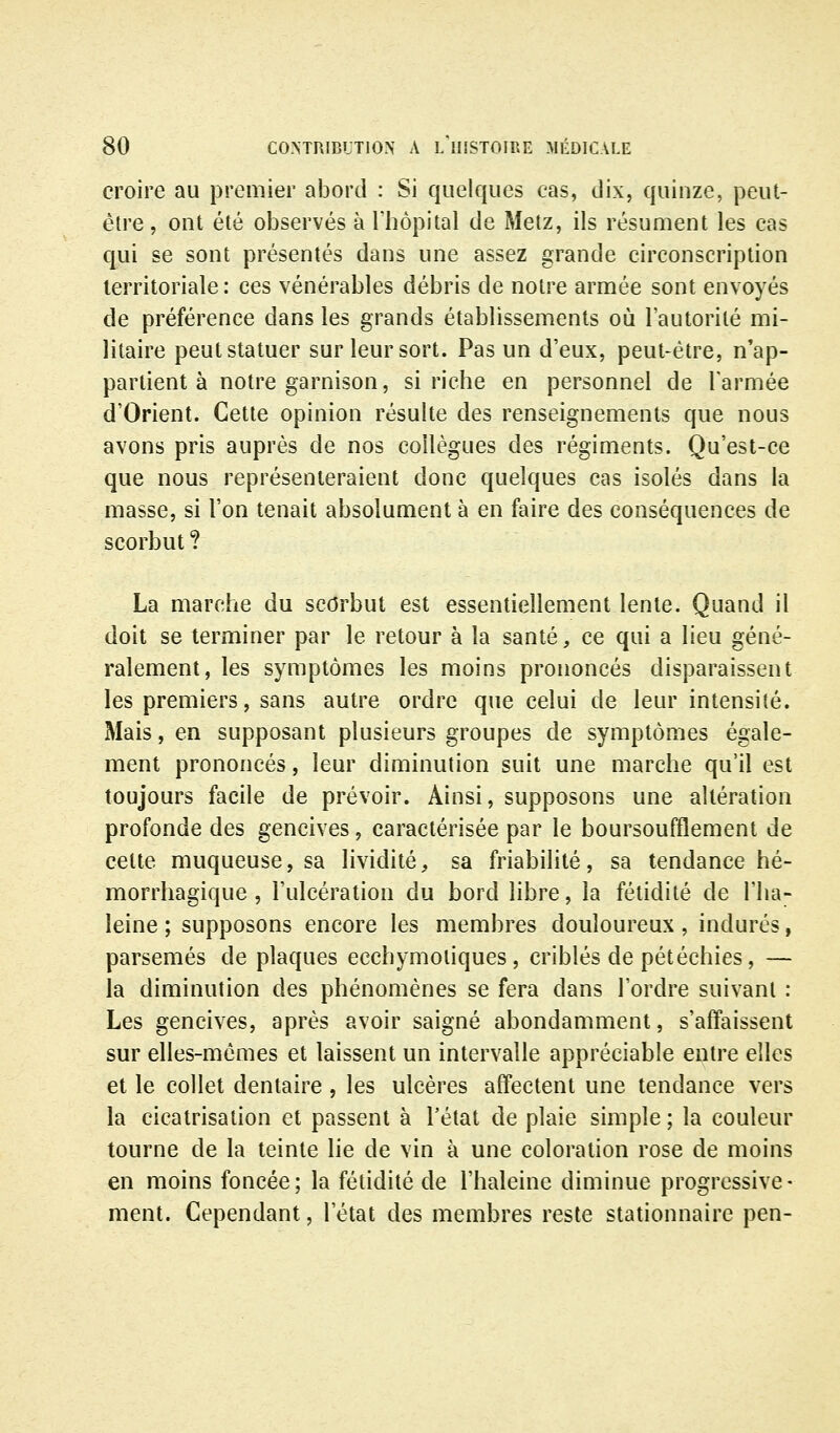 croire au premier abord : Si quelques cas, dix, quinze, peut- être , ont été observés à l'hôpital de Metz, ils résument les cas qui se sont présentés dans une assez grande circonscription territoriale: ces vénérables débris de notre armée sont envoyés de préférence dans les grands établissements où l'autorité mi- litaire peut statuer sur leur sort. Pas un d'eux, peut-être, n'ap- partient à notre garnison, si riche en personnel de Tarmée d'Orient. Cette opinion résulte des renseignements que nous avons pris auprès de nos collègues des régiments. Qu'est-ce que nous représenteraient donc quelques cas isolés dans la masse, si l'on tenait absolument à en faire des conséquences de scorbut ? La marche du scorbut est essentiellement lente. Quand il doit se terminer par le retour à la santé, ce qui a lieu géné- ralement, les symptômes les moins prononcés disparaissent les premiers, sans autre ordre que celui de leur intensité. Mais, en supposant plusieurs groupes de symptômes égale- ment prononcés, leur diminution suit une marche qu'il est toujours facile de prévoir. Ainsi, supposons une altération profonde des gencives, caractérisée par le boursouflement de cette muqueuse, sa lividité, sa friabilité, sa tendance hé- morrhagique , l'ulcération du bord libre, la fétidité de l'ha- leine ; supposons encore les membres douloureux , indurés, parsemés de plaques ecchymoliques , criblés de pétéchies, — la diminution des phénomènes se fera dans l'ordre suivant : Les gencives, après avoir saigné abondamment, s'affaissent sur elles-mêmes et laissent un intervalle appréciable entre elles et le collet dentaire, les ulcères affectent une tendance vers la cicatrisation et passent à l'état de plaie simple ; la couleur tourne de la teinte lie de vin à une coloration rose de moins en moins foncée; la fétidité de l'haleine diminue progressive- ment. Cependant, l'état des membres reste stationnaire pen-