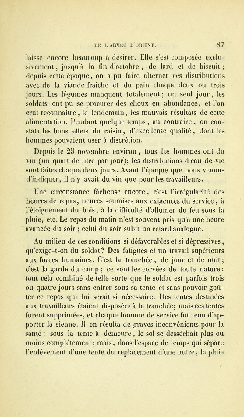 laisse encore beaucoup à désirer. Elle s'est composée exclu- sivement , jusqu'à la fin d'octobre , de lard et de biscuit ; depuis cette époque, on a pu faire alterner ces distributions avec de la viande fraîche et du pain chaque deux ou trois jours. Les légumes manquent totalement; un seul jour, les soldats ont pu se procurer des choux en abondance, et l'on crut reconnaître, le lendemain, les mauvais résultats de cette alimentation. Pendant quelque temps, au contraire, on con- stata les bons effets du raisin, d'excellente qualité, dont les hommes pouvaient user à discrétion. Depuis le 25 novembre environ , tous les hommes ont du vin (un quart de litre par jour); les distributions d'eau-de-vie sont faites chaque deux jours. Avant l'époque que nous venons d'indiquer, il n'y avait du vin que pour les travailleurs. Une circonstance fâcheuse encore, c'est l'irrégularité des heures de repas, heures soumises aux exigences du service, à l'éloignement du bois, à la difficulté d'allumer du feu sous la pluie, etc. Le repas du matin n'est souvent pris qu'à une heure avancée du soir ; celui du soir subit un retard analogue. Au milieu de ces conditions si défavorables et si dépressives, qu'exige-t-on du soldat? Des fatigues et un travail supérieurs aux forces humaines. C'est la tranchée, de jour et de nuit; c'est la garde du camp ; ce sont les corvées de toute nature : tout cela combiné de telle sorte que le soldat est parfois trois ou quatre jours sans entrer sous sa tente et sans pouvoir goû- ter ce repos qui lui serait si nécessaire. Des tentes destinées aux travailleurs étaient disposées à la tranchée; mais ces tentes furent supprimées, et chaque homme de service fut tenu d'ap- porter la sienne. Il en résulta de graves inconvénients pour la santé : sous la tente à demeure, le sol se desséchait plus ou moins complètement ; mais, dans l'espace de temps qui sépare l'enlèvement d'une tente du replacement d'une autre, la pluie