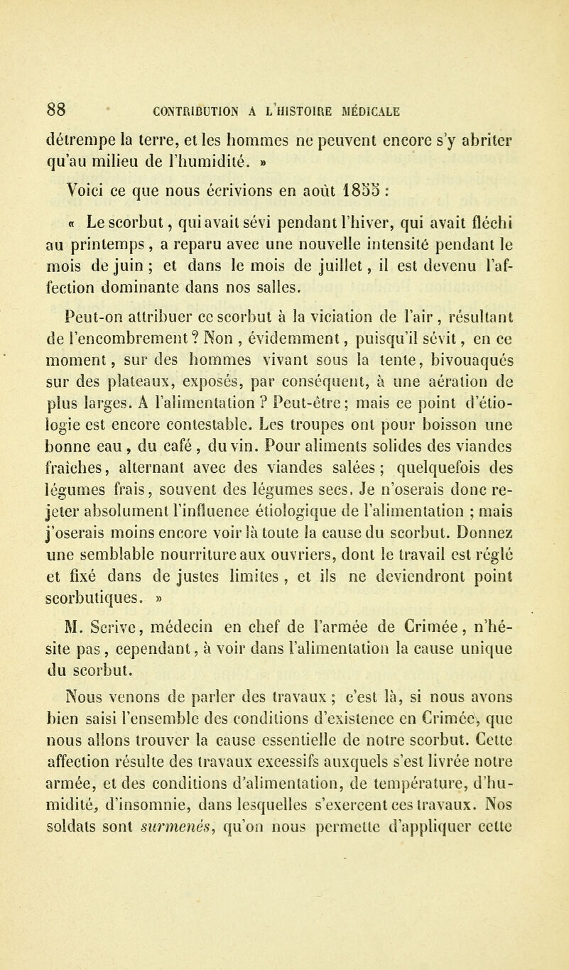 détrempe la terre, et les hommes ne peuvent encore s'y abriter qu'au milieu de l'humidité. » Voici ce que nous écrivions en août 1855 : « Le scorbut, qui avait sévi pendant l'hiver, qui avait fléchi au printemps, a reparu avec une nouvelle intensité pendant le mois de juin ; et dans le mois de juillet, il est devenu l'af- fection dominante dans nos salles. Peut-on attribuer ce scorbut à la viciation de l'air, résultant de l'encombrement ? Non , évidemment, puisqu'il sévit, en ce moment, sur des hommes vivant sous la tente, bivouaques sur des plateaux, exposés, par conséquent, à une aération de plus larges. A l'alimentation? Peut-être; mais ce point d'étio- iogie est encore contestable. Les troupes ont pour boisson une bonne eau , du café , du vin. Pour aliments solides des viandes fraîches, alternant avec des viandes salées ; quelquefois des légumes frais, souvent des légumes secs. Je n'oserais donc re- jeter absolument l'influence étiologique de l'alimentation ; mais j'oserais moins encore voir là toute la cause du scorbut. Donnez une semblable nourriture aux ouvriers, dont le travail est réglé et fixé dans de justes limites , et ils ne deviendront point scorbutiques. » M. Scrive, médecin en chef de l'armée de Crimée, n'hé- site pas, cependant, à voir dans l'alimentation la cause unique du scorbut. Nous venons de parler des travaux; c'est là, si nous avons bien saisi l'ensemble des conditions d'existence en Criméev que nous allons trouver la cause essentielle de notre scorbut. Cette affection résulte des travaux excessifs auxquels s'est livrée notre armée, et des conditions d'alimentation, de température, d'hu- midité, d'insomnie, dans lesquelles s'exercent ces travaux. Nos soldats sont surmenés, qu'on nous permette d'appliquer cette