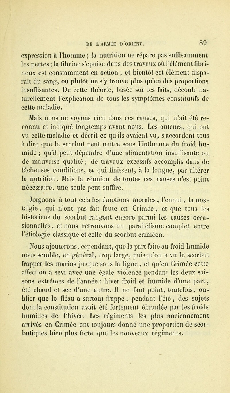 expression à l'homme ; la nutrition ne rt^pare pas suffisamment les pertes ; la fibrine s'épuise clans des travaux où l'élément fibri- neux est constamment en action ; et bientôt cet élément dispa- raît du sang, ou plutôt ne s'y trouve plus qu'en des proportions insuffisantes. De cette théorie, basée sur les faits, découle na- turellement l'explication de tous les symptômes constitutifs de cette maladie. Mais nous ne voyons rien dans ces causes, qui n'ait été re- connu et indiqué longtemps avant nous. Les auteurs, qui ont vu cette maladie et décrit ce qu'ils avaient vu, s'accordent tous à dire que le scorbut peut naître sous l'influence du froid hu- mide ; qu'il peut dépendre d'une alimentation insuffisante ou de mauvaise qualité ; de travaux excessifs accomplis dans de fâcheuses conditions, et qui finissent, à la longue, par altérer la nutrition. Mais la réunion de toutes ces causes n'est point nécessaire, une seule peut suffire. Joignons à tout cela les émotions morales, l'ennui, la nos- talgie , qui n'ont pas fait faute en Crimée, et que tous les historiens du scorbut rangent encore parmi les causes occa- sionnelles , et nous retrouvons un parallélisme complet entre l'étiologie classique et celle du scorbut criméen. Nous ajouterons, cependant, que la part faite au froid humide nous semble, en général, trop large, puisqu'on a vu le scorbut frapper les marins jusque sous la ligne, et qu'en Grimée cette affection a sévi avec une égale violence pendant les deux sai- sons extrêmes de l'année : hiver froid et humide d'une part, été chaud et sec d'une autre. îl ne faut point, toutefois, ou- blier que le fléau a surtout frappé, pendant l'été, des sujets dont la constitution avait été fortement ébranlée par les froids humides de l'hiver. Les régiments les plus anciennement arrivés en Crimée ont toujours donné une proportion de scor- butiques bien plus forte que les nouveaux régiments.