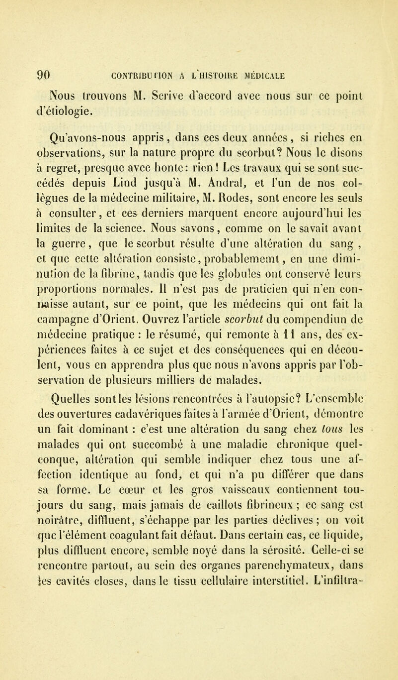 Nous irouvons M. Scrive d'accord avec nous sur ce point d'étiologie. Qu'avons-nous appris, dans ces deux années, si riches en observations, sur la nature propre du scorbut? Nous le disons à regret, presque avec honte: rien ! Les travaux qui se sont suc- cédés depuis Lind jusqu'à M. Andra!, et l'un de nos col- lègues de la médecine militaire, M. Rodes, sont encore les seuls à consulter, et ces derniers marquent encore aujourd'hui les limites de la science. Nous savons, comme on le savait avant la guerre, que le scorbut résulte d'une altération du sang , et que cette altération consiste, probablememt, en une dimi- nution de la fibrine, tandis que les globules ont conservé leurs proportions normales. 11 n'est pas de praticien qui n'en con- naisse autant, sur ce point, que les médecins qui ont fait la campagne d'Orient. Ouvrez l'article scorbut du compendiun de médecine pratique : le résumé, qui remonte à 11 ans, des ex- périences faites à ce sujet et des conséquences qui en décou- lent, vous en apprendra plus que nous n'avons appris par l'ob- servation de plusieurs milliers de malades. Quelles sont les lésions rencontrées à l'autopsie? L'ensemble des ouvertures cadavériques faites à l'armée d'Orient, démontre un fait dominant : c'est une altération du sang chez tous les malades qui ont succombé à une maladie chronique quel- conque, altération qui semble indiquer chez tous une af- fection identique au fond, et qui n'a pu différer que dans sa forme. Le cœur et les gros vaisseaux contiennent tou- jours du sang, mais jamais de caillots fibrineux ; ce sang est noirâtre, diffluent, s'échappe par les parties déclives; on voit que l'élément coagulant fait défaut. Dans certain cas, ce liquide, plus diffluent encore, semble noyé dans la sérosité. Celle-ci se rencontre partout, au sein des organes parenchymateux, dans les cavités closes, dans le tissu cellulaire interstitiel. L'infdlra-