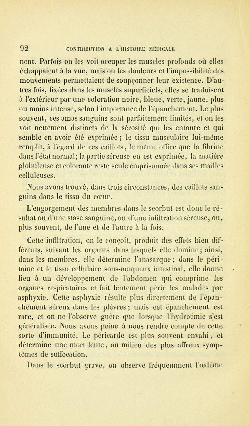 nent. Parfois on les voit occuper les muscles profonds où elles échappaient à la vue, mais où les douleurs et l'impossibilité des mouvements permettaient de soupçonner leur existence. D'au- tres fois, fixées dans les muscles superficiels, elles se traduisent à l'extérieur par une coloration noire, bleue, verte, jaune, plus ou moins intense, selon l'importance de l'épanchement. Le plus souvent, ces amas sanguins sont parfaitement limités, et on les voit nettement distincts de la sérosité qui les entoure et qui semble en avoir été exprimée ; le tissu musculaire lui-même remplit, à l'égard de ces caillots, le même office que la fibrine dans l'état normal; la partie séreuse en est exprimée, la matière globuleuse et colorante reste seule emprisonnée dans ses mailles ceiluleuses. Nous avons trouvé, dans trois circonstances, des caillots san- guins dans le tissu du cœur. L'engorgement des membres dans le scorbut est donc le ré- sultat ou d'une stase sanguine, ou d'une infiltration séreuse, ou, plus souvent, de l'une et de l'autre à la fois. Cette infiltration, on le conçoit, produit des effets bien dif- férents, suivant les organes dans lesquels elle domine; ainsi, dans les membres, elle détermine l'anasarque ; dans le péri- toine et le tissu cellulaire sous-muqueux intestinal, elle donne lieu à un développement de l'abdomen qui comprime les organes respiratoires et fait lentement périr les malades par asphyxie. Cette asphyxie résulte plus directement de l'épan- chement séreux dans les plèvres ; mais cet épanchement est rare, et on ne l'observe guère que lorsque Thydroémie s'est généralisée. Nous avons peine à nous rendre compte de cette sorte d'immunité. Le péricarde est plus souvent envahi, et détermine une mort lente, au milieu des plus affreux symp- tômes de suffocation. Dans le scorbut grave, on observe fréquemment l'œdème