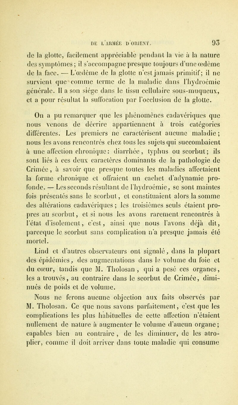 (le la gloltc, facilement appréciable pendant la vie à la nature des syniplùmes ; il s'accompagne presque toujours d'une œdème de la face. — L'œdème de la glotte n'est jamais primitif; il ne survient que comme terme de la maladie dans l'iiydroémie générale. Il a son siège dans le tissu cellulaire sous-muqueux, et a pour résultat la suffocation par Tocciusion de la glotte. On a pu remarquer que les phénomènes cadavériques que nous venons de décrire appartiennent à trois catégories difTérentes. Les premiers ne caractérisent aucune maladie ; nous les avons rencontrés chez tous les sujets qui succombaient à une affection chronique: diarrhée, typhus ou scorbut; ils sont liés à ces deux caractères dominants de la pathologie de Crimée, à savoir que presque toutes les maladies affectaient la forme chronique et offraient un cachet d'adynamie pro- fonde. — Les seconds résultant de l'hydroémie, se sont maintes fois présentés sans le scorbut, et constituaient alors la somme des altérations cadavériques ; les troisièmes seuls étaient pro- pres au scorbut, et si nous les avons rarement rencontrés à l'état d'isolement, c'est, ainsi que nous l'avons déjà dit, parceque le scorbut sans complication n'a presque jamais été mortel. Lind et d'autres observateurs ont signalé, dans la plupart des épidémies, des augmentations dans le volume du foie et du cœur, tandis que M. Tholosan , qui a pesé ces organes, les a trouvés, au contraire dans le scorbut de Crimée, dimi- nués de poids et de volume. Nous ne ferons aucune objection aux faits observés par M. Tholosan. Ce que nous savons parfaitement, c'est que les complications les plus habituelles de cette affection n'étaient nullement de nature à augmenter le volume d'aucun organe; capables bien au contraire , de les diminuer, de les atro- plier, comme il doit arriver dans loule maladie qui consume