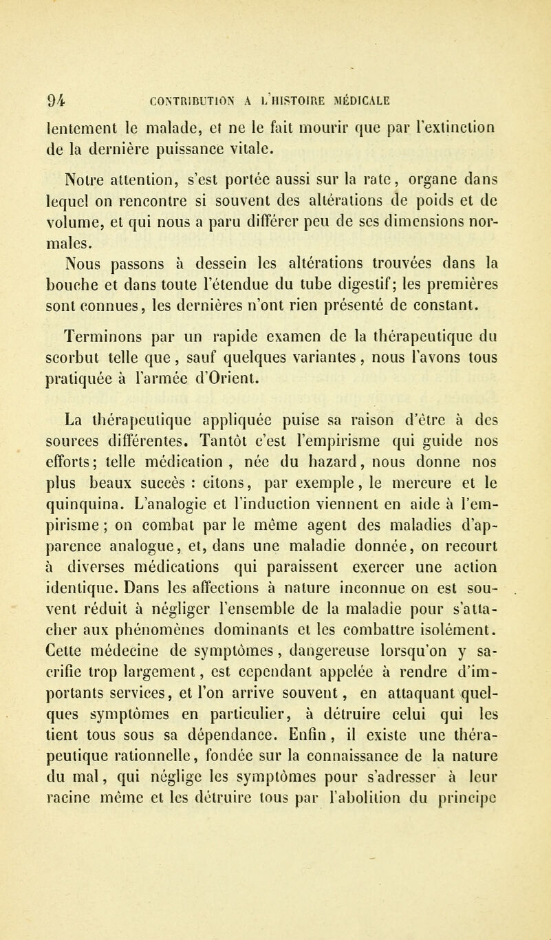 lentement le malade, et ne le fait mom^r que par Textinclion de la dernière puissance vitale. Notre attention, s'est portée aussi sur la rate, organe dans lequel on rencontre si souvent des altérations de poids et de volume, et qui nous a paru différer peu de ses dimensions nor- males. Nous passons à dessein les altérations trouvées dans la bouche et dans toute l'étendue du tube digestif; les premières sont connues, les dernières n'ont rien présenté de constant. Terminons par un rapide examen de la thérapeutique du scorbut telle que, sauf quelques variantes, nous l'avons tous pratiquée à l'armée d'Orient. La thérapeutique appliquée puise sa raison d'être à des sources différentes. Tantôt c'est l'empirisme qui guide nos efforts ; telle médication , née du hazard, nous donne nos plus beaux succès : citons, par exemple, le mercure et le quinquina. L'analogie et l'induction viennent en aide à l'em- pirisme ; on combat par le même agent des maladies d'ap- parence analogue, et, dans une maladie donnée, on recourt à diverses médications qui paraissent exercer une action identique. Dans les affections à nature inconnue on est sou- vent réduit à négliger l'ensemble de la maladie pour s'atta- cher aux phénomènes dominants et les combattre isolément. Cette médecine de symptômes, dangereuse lorsqu'on y sa- crifie trop largement, est cependant appelée à rendre d'im- portants services, et l'on arrive souvent, en attaquant quel- ques symptômes en particulier, à détruire celui qui les tient tous sous sa dépendance. Enfin , il existe une théra- peutique rationnelle, fondée sur la connaissance de la nature du mal, qui néglige les symptômes pour s'adresser à leur racine même et les détruire tous par l'abolition du principe