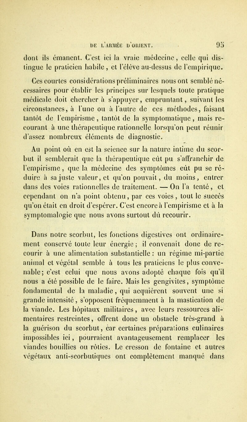 dont ils émanent. C'est ici la vraie médecine, celle qui dis- tingue le praticien habile, et l'élève au-dessus de l'empirique. Ces courtes considérations préliminaires nous ont semblé né- cessaires pour établir les principes sur lesquels toute pratique médicale doit chercher à s'appuyer, empruntant, suivant les circonstances, à l'une ou à l'autre de ces méthodes, faisant tantôt de l'empirisme, tantôt de la symptomatique, mais re- courant à une thérapeutique rationnelle lorsqu'on peut réunir d'assez nombreux éléments de diagnostic. Au point où en est la science sur la nature intime du scor- but il semblerait que la thérapeutique eût pu s'affranchir de l'empirisme, que la médecine des symptômes eût pu se ré- duire à sa juste valeur, et qu'on pouvait, du moins, entrer dans des voies rationnelles de traitement. — On l'a tenté, et cependant on n'a point obtenu, par ces voies, tout le succès qu'on était en droit d'espérer. C'est encore à l'empirisme et à la symptomalogie que nous avons surtout dû recourir. Dans notre scorbut, les fonctions digestives ont ordinaire- ment conservé toute leur énergie ; il convenait donc de re- courir à une alimentation substantielle : un régime mi-partie animal et végétal semble à tous les praticiens le plus conve- nable; c'est celui que nous avons adopté chaque fois qu'il nous a été possible de le faire. Mais les gengivites, symptôme fondamental de la maladie, qui acquièrent souvent une si grande intensité, s'opposent fréquemment à la mastication de la viande. Les hôpitaux militaires, avec leurs ressources ali- mentaires restreintes, offrent donc un obstacle très-grand à la guérison du scorbut, car certaines préparaiions culinaires impossibles ici, pourraient avantageusement remplacer les viandes bouillies ou rôties. Le cresson de fontaine et autres végétaux anti-scorbutiques ont complètement manqué dans