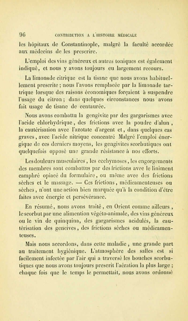 les hôpitaux de Constantinople, malgré la faculté accordée aux médecins de les prescrire. L'emploi des vins généreux et autres toniques est également indiqué, et nous y avons toujours eu largement recours. La limonade citrique est la tisane que nous avons habituel- lement prescrite ; nous l'avons remplacée par la limonade tar- trique lorsque des raisons économiques forçaient à suspendre l'usage du citron ; dans quelques circonstances nous avons fait usage de tisane de centaurée. Nous avons combattu la gengivite par des gargarismes avec l'acide chlorhydrique, des frictions avec la poudre d'alun , la cautérisation avec l'azotate d'argent et, dans quelques cas graves, avec l'acide nitrique concentré Malgré l'emploi éner- gique de ces derniers moyens, les gengivites scorbutiques ont quelquefois opposé une grande résistance à nos efforts. Les douleurs musculaires , les ecchymoses, les engorgements des membres sont combattus par deshictions avec le liniment camphré opiacé du formulaire, ou même avec des frictions sèches et le massage. — Ces frictions, médicamenteuses ou sèches, n'ont une action bien marquée qu'à la condition d'être faites avec énergie et persévérance. En résumé, nous avons traité, en Orient comme ailleurs , le scorbut par une alimention végéto-animale, des vins généreux ou le vin de quinquina, des gargarismes acidulés, la cau- térisation des gencives, des frictions sèches ou médicamen- teuses. > Mais nous accordons, dans celle maladie , une grande part au traitement hygiénique. L'atmosphère des salles est si facilement infectée par l'air qui a traversé les bouches scorbu- tiques que nous avons toujours prescrit l'aération la plus large ; chaque fois que le temps le permettait, nous avons ordonné