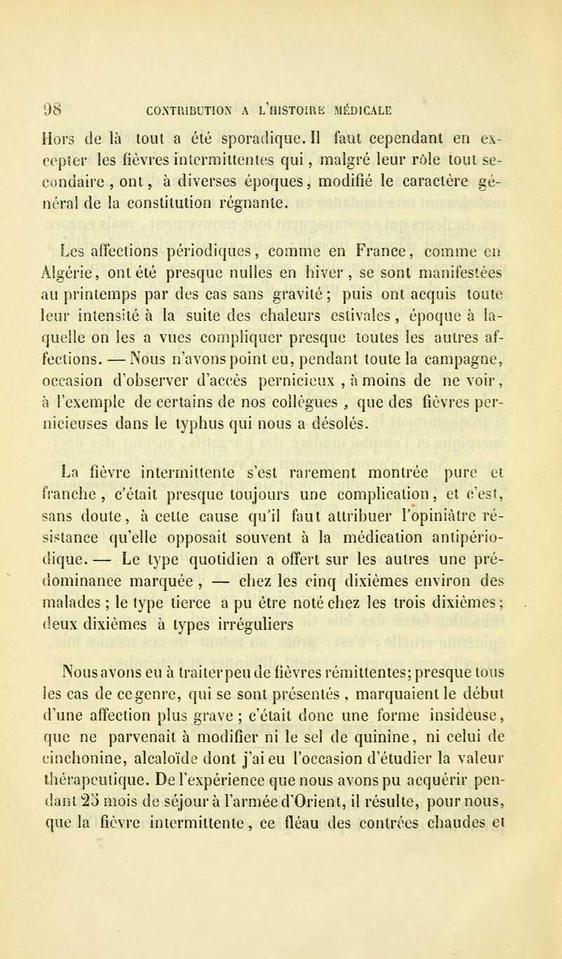 Hors de là tout a été sporadique. Il faut cependant en ex- cepter les fièvres intermittentes qui, malgré leur rôle tout se- condaire , ont, à diverses époques, modifié le caractère gé- néral de la constitution régnante. Les affections périodiques, comme en France, comme en Algérie, ont été presque nulles en hiver, se sont manifestées au printemps par des cas sans gravité ; puis ont acquis toute leur intensité à la suite des chaleurs estivales, époque à la- quelle on les a vues compliquer presque toutes les autres af- fections. — Nous n'avons point eu, pendant toute la campagne, occasion d'observer d'accès pernicieux , à moins de ne voir, à l'exemple de certains de nos collègues , que des fièvres per- nicieuses dans le typhus qui nous a désolés. fp. La fièvre intermittente s'est rarement montrée pure et ranche , c'était presque toujours une complication, et c'est, sans doute, à cette cause qu'il faut attribuer Fopiniàtre ré- sistance qu'elle opposait souvent à la médication antipério- dique. — Le type quotidien a offert sur les autres une pré- dominance marquée , — chez les cinq dixièmes environ des malades ; le type tierce a pu être noté chez les trois dixièmes ; deux dixièmes à types irréguliers Nous avons eu à traiterpeu de fièvres rémittentes; presque tous les cas de ce genre, qui se sont présentés , marquaient le début d'une affection plus grave; c'était donc une forme insideuse, que ne parvenait à modifier ni le sel de quinine, ni celui de cinchonine, alcaloïde dont j'ai eu l'occasion d'étudier la valeur thérapeutique. De l'expérience que nous avons pu acquérir pen- dant 2d mois de séjour à l'armée d'Orient, il résulte, pour nous, que la fièvre intermittente, ce fléau des contrées chaudes et