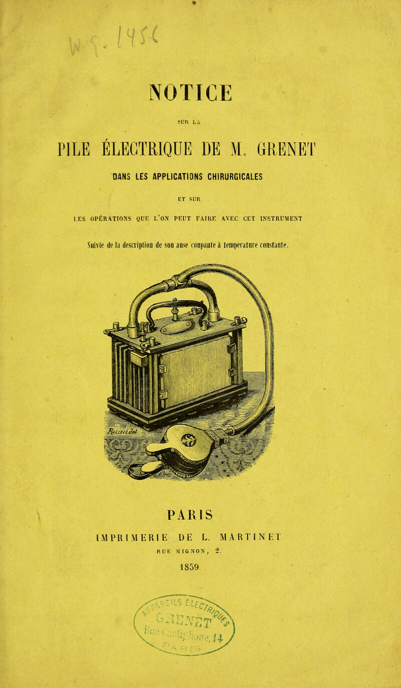 M NOTICE PILE ÉLECTRIQUE DE M. GRENET DANS LES APPLICATIONS CHIRURGICALES ET SUR LES OPÉRATIONS QUE L'ON PEUT FAIRE AVEC CET INSTRUMENT Suivie di' la description de son anse coupante à température constante. PARIS IMPRIMERIE DE L. MARTINET RUE MIGNON, 2. 1859