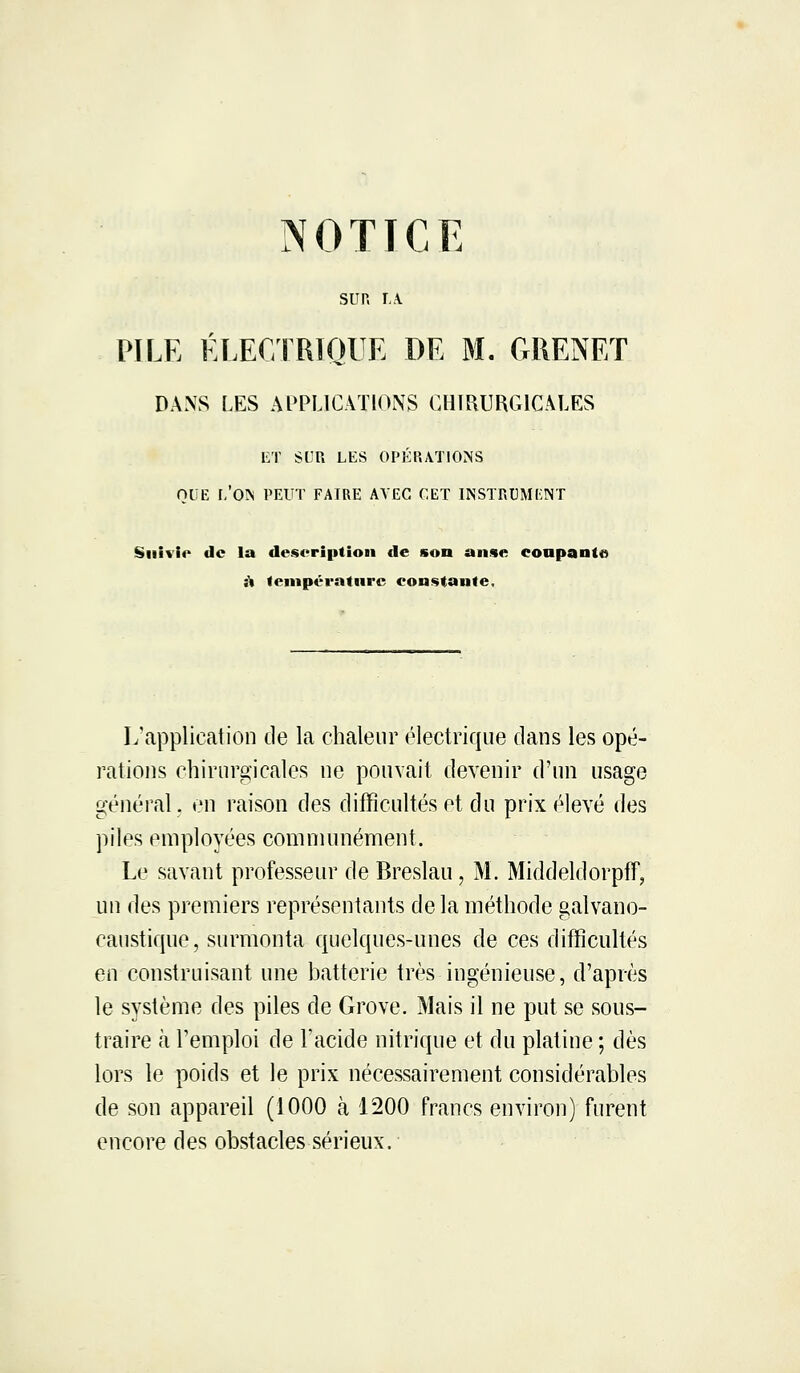 SUR LA. PILE ÉLECTRIQUE DE M. GRENET DANS LES APPLICATIONS CHIRURGICALES ET SUR LES OPÉRATIONS QUE I.'ON PEUT FAIRE AVEC CET INSTRUMENT Suivie de la description de son anse conpanto à température constante. L'application de la chaleur électrique dans les opé- rations chirurgicales ne pouvait devenir d'un usage général, en raison des difficultés et du prix élevé des piles employées communément. Le savant professeur de Breslau, M. Middeldorpff, un des premiers représentants delà méthode galvano- caustique, surmonta quelques-unes de ces difficultés en construisant une batterie très ingénieuse, d'après le système des piles de Grove. Mais il ne put se sous- traire à l'emploi de l'acide nitrique et du platine ; dès lors le poids et le prix nécessairement considérables de son appareil (1000 à 1200 francs environ) furent encore des obstacles sérieux.