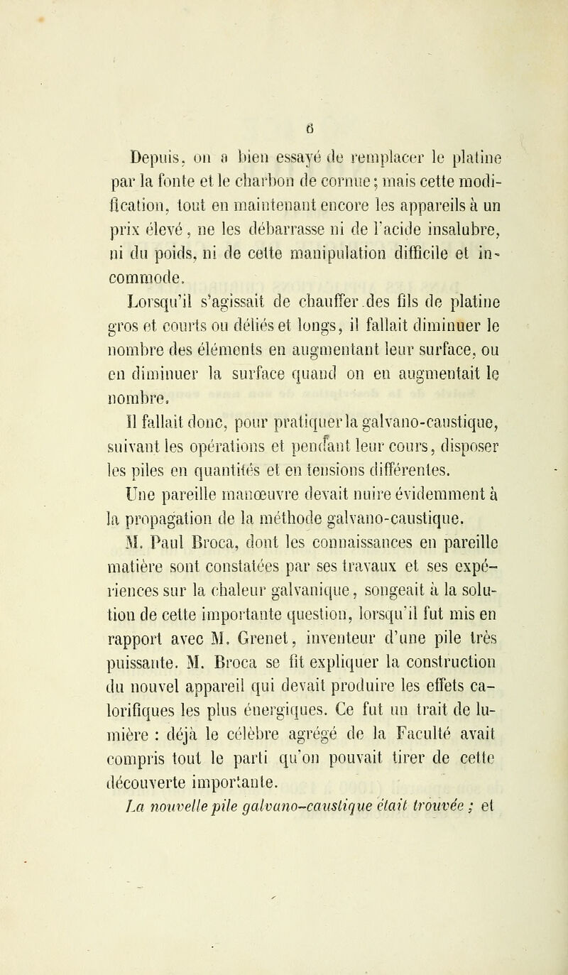 Depuis, on a bien essayé de remplacer le platine par la fonte et le charbon de cornue ; mais cette modi- fication, tout en maintenant encore les appareils à un prix élevé, ne les débarrasse ni de l'acide insalubre. ni du poids, ni de cette manipulation difficile et in- commode. Lorsqu'il s'agissait de chauffer.des fils de platine gros et courts ou déliés et longs, il fallait diminuer le nombre des éléments en augmentant leur surface, ou en diminuer la surface quand on en augmentait le nombre. Il fallait donc, pour pratiquer la galvano-caustique, suivant les opérations et pencfant leur cours, disposer les piles en quantités et en tensions différentes. Une pareille manœuvre devait nuire évidemment à la propagation de la méthode galvano-caustique. M. Paul Broca, dont les connaissances en pareille matière sont constatées par ses travaux et ses expé- riences sur la chaleur galvanique, songeait à la solu- tion de cette importante question, lorsqu'il fut mis en rapport avec M. Grenet, inventeur d'une pile très puissante. M. Broca se fit expliquer la construction du nouvel appareil qui devait produire les effets ca- lorifiques les plus énergiques. Ce fut un trait de lu- mière : déjà le célèbre agrégé de la Faculté avait compris tout le parti qu'on pouvait tirer de cette découverte importante. La nouvelle pile galvano-caustique était trouvée ; et