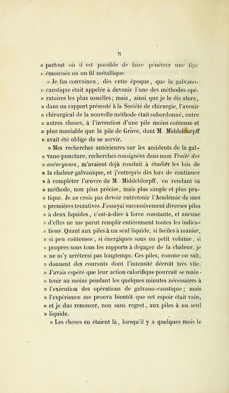 » émoLissée ou un fil métallique. » Je fus convaincu , dès cette époque, que la galvano- » caustique était appelée à devenir l'une des méthodes opé- » ratoires les plus usuelles ; mais, ainsi que je le dis alors, » dans un rapport présenté à la Société de chirurgie, l'avenir » chirurgical de la nouvelle méthode était subordonné, entre » autres choses, à l'invention d'une pile moins coûteuse et » plus maniable que la pile de Grbve, dont M. MiddeldorpfF » avait été obligé de se servir. » Mes recherches antérieures sur les accidents de la gal- » vano-puncture, recherches consignées dans mon Traité des » anévrysmes, m'avaient déjà conduit à étudier les lois de » la chaleur galvanique, et j'entrepris dès lors de continuer » à compléter l'œuvre de M. MiddeldorpfF, en rendant sa » méthode, non plus précise, mais plus simple et plus pra- » tique. Je ne crois pas devoir entretenir l'Académie de mes » premières tentatives. J'essayai successivement diverses piles » à deux liquides, c'est-à-dire à force constante, et aucune » d'elles ne me parut remplir entièrement toutes les indica- » tions. Quant aux piles à un seul liquide, si faciles à manier, » si peu coûteuses , si énergiques sous un petit volume, si » propres sous tous les rapports à dégager de la chaleur, je » .ne m'y arrêterai pas longtemps. Ces piles, comme on sait, » donnent des courants dont l'intensité décroît très vite. » J'avais espéré que leur action calorifique pourrait se main- » tenir au moins pendant les quelques minutes nécessaires à » l'exécution des opérations de galvano-caustique ; mais » l'expérience me prouva bientôt que cet espoir était vain, » et je dus renoncer, non sans regret, aux piles à un seul » liquide. » Les choses en étaient là , lorsqu'il y a quelques mois le