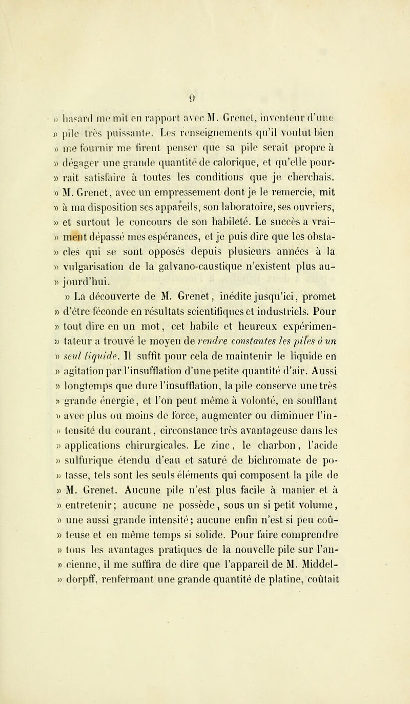 » hasard me mit en rapport avec M. Grenet, inventeur d'une )> pile très puissante. Les renseignements qu'il voulut bien » me fournir me firent penser que sa pile serait propre à )) dégager une grande quantité de calorique, et qu'elle pour- » mit satisfaire à toutes les conditions que je cherchais. » M. Grenet, avec un empressement dont je le remercie, mit » à ma disposition ses appareils, son laboratoire, ses ouvriers, » et surtout le concours de son habileté. Le succès a vrai- » ment dépassé mes espérances, et je puis dire que les obsta- » clés qui se sont opposés depuis plusieurs années à la » vulgarisation de la galvano-eaustique n'existent plus au- )■) jourd'hui. » La découverte de M. Grenet, inédite jusqu'ici, promet » d'être féconde en résultats scientifiques et industriels. Pour » tout dire en un mot, cet habile et heureux expérimen- )j tateur a trouvé le moyen de rendre constantes les piles à un » seul liquide. Il suffit pour cela de maintenir le liquide en » agitation par l'insufflation d'une petite quantité d'air. Aussi » longtemps que dure l'insufflation, la pile conserve une très » grande énergie, et l'on peut même à volonté, en soufflant » avec plus ou moins de force, augmenter ou diminuer l'in- » tensité du courant, circonstance très avantageuse dans les ■j) applications chirurgicales. Le zinc, le charbon, l'acide » sulfurique étendu d'eau et saturé de bichromate de po- » tasse, tels sont les seuls éléments qui composent la pile de » M. Grenet. Aucune pile n'est plus facile à manier et à » entretenir ; aucune ne possède, sous un si petit volume, » une aussi grande intensité; aucune enfin n'est si peu coû- » teuse et en même temps si solide. Pour faire comprendre » tous les avantages pratiques de la nouvelle pile sur l'an- » cienne, il me suffira de dire que l'appareil de M. Middel- » dorpff. renfermant une grande quantité de platine, routait