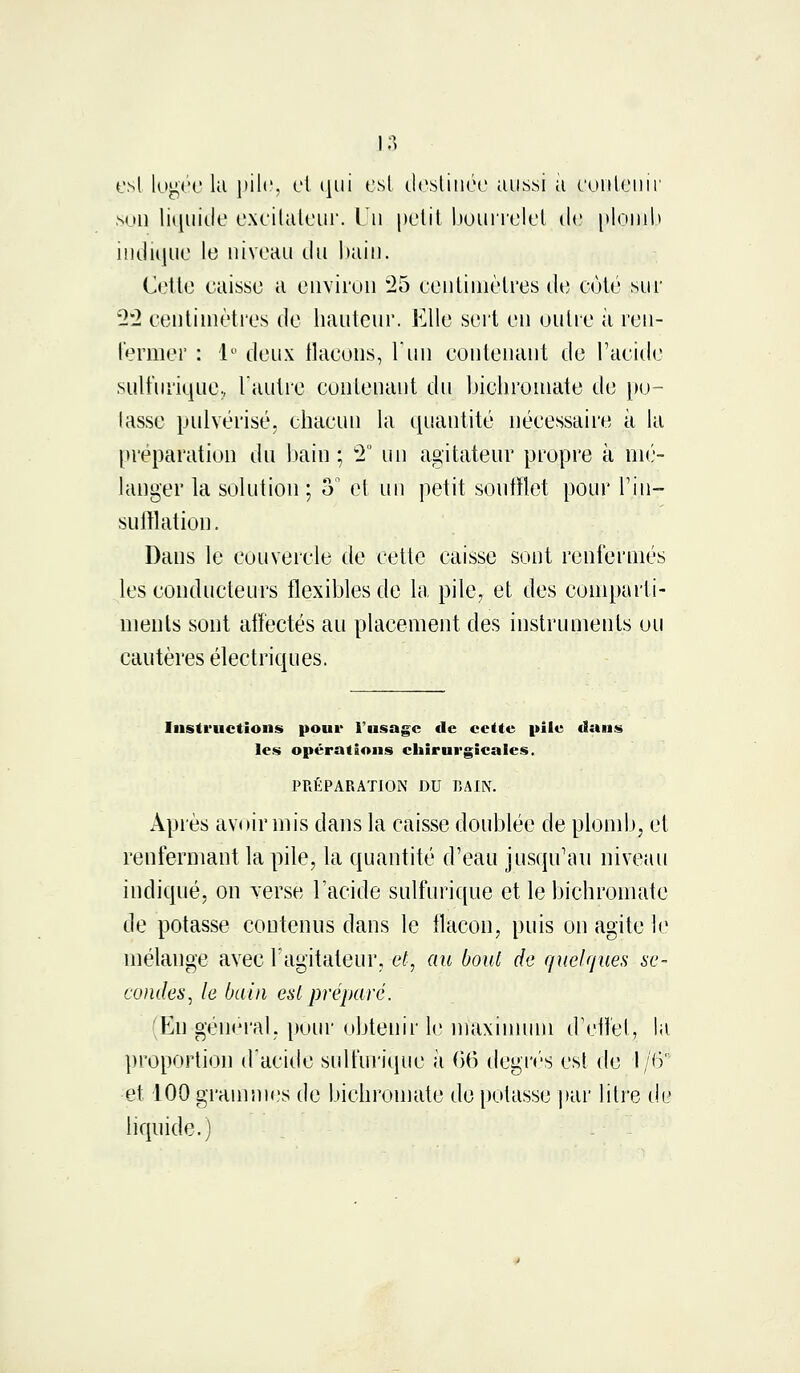 est logée lu pile, et qui est destinée aussi a contenir son liquide excitateur, lu petit bourrelet cle plomb indique le niveau du bain. Cette caisse a environ 25 centimètres de côté sur 22 centimètres de hauteur. Elle sert en outre à ren- Fermer : 1° deux flacons, l'un contenant de l'acide sulfuriquç, l'autre contenant du bicbroniate de po- tasse pulvérisé, chacun la quantité nécessaire à la préparation du bain ; 2° un agitateur propre à mé- langer la solution ; o° et un petit soufflet pour l'in- sufflation. Dans le couvercle de cette caisse sont renfermés les conducteurs flexibles de la pile, et des comparti- ments sont affectés au placement des instruments ou cautères électriques. Instructions pour l'usage cle cette pile dans les opérations chirurgicales. PRÉPARATION DU BAIN. Après avoir mis dans la caisse doublée de plomb, et renfermant la pile, la quantité d'eau jusqu'au niveau indiqué, on verse l'acide sulfurique et le bichromate de potasse contenus dans le flacon, puis on agite le mélange avec l'agitateur, et', au boul de quelques se- condes, le bain est préparé. En général, pour obtenir le maximum d'effet, la proportion d'acide sulfurique à 66 degrés est de I/6'1 et 100 grammes de bichromate de potasse par litre de liquide.)