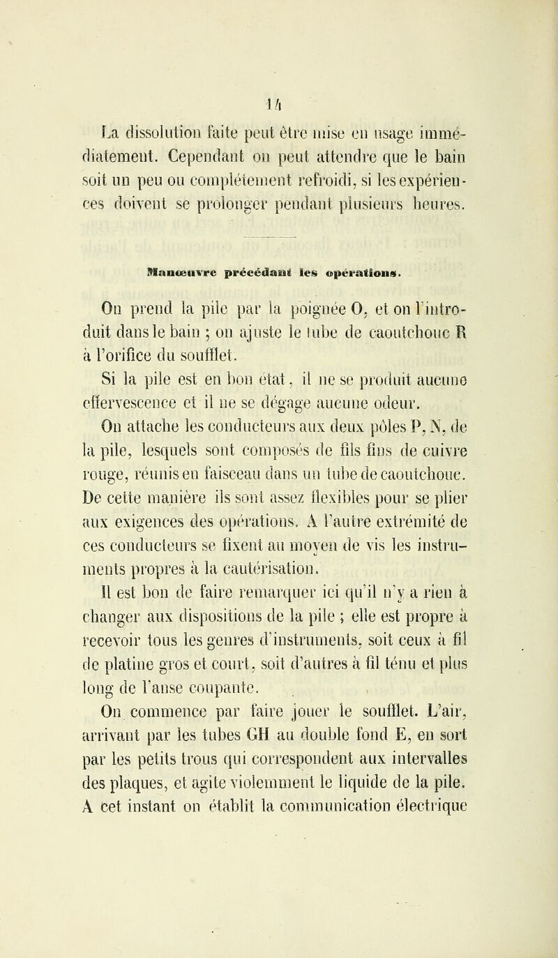 l/i La dissolution faite peut être mise en usage immé- diatement. Cependant on peut attendre que le bain soit un peu ou complètement refroidi, si les expérien- ces doivent se prolonger pendant plusieurs heures. Manœuvre précédant les opérations. On prend la pile par la poignée 0. et on l'intro- duit dans le bain ; on ajuste le tube de caoutchouc R à l'orifice du soufflet. Si la pile est en bon état, il ne se produit aucune effervescence et il ne se dégage aucune odeur. On attache les conducteurs aux deux pôles P, N, de la pile, lesquels sont composés de fils fins de cuivre rouge, réunis en faisceau dans un tube de caoutchouc. De celte manière ils sont assez flexibles pour se plier aux exigences des opérations. À l'autre extrémité de ces conducteurs se fixent au moyen de vis les instru- ments propres à la cautérisation. îl est bon de faire remarquer ici qu'il n'y a rien à changer aux dispositions de la pile ; elle est propre à recevoir tous les genres d'instruments, soit ceux à fil de platine gros et court, soit d'autres à fil ténu et plus long de l'anse coupante. On commence par faire jouer le soufflet. L'air, arrivant par les tubes GH au double fond E, en sort par les petits trous qui correspondent aux intervalles des plaques, et agite violemment le liquide de la pile. À cet instant on établit la. communication électrique