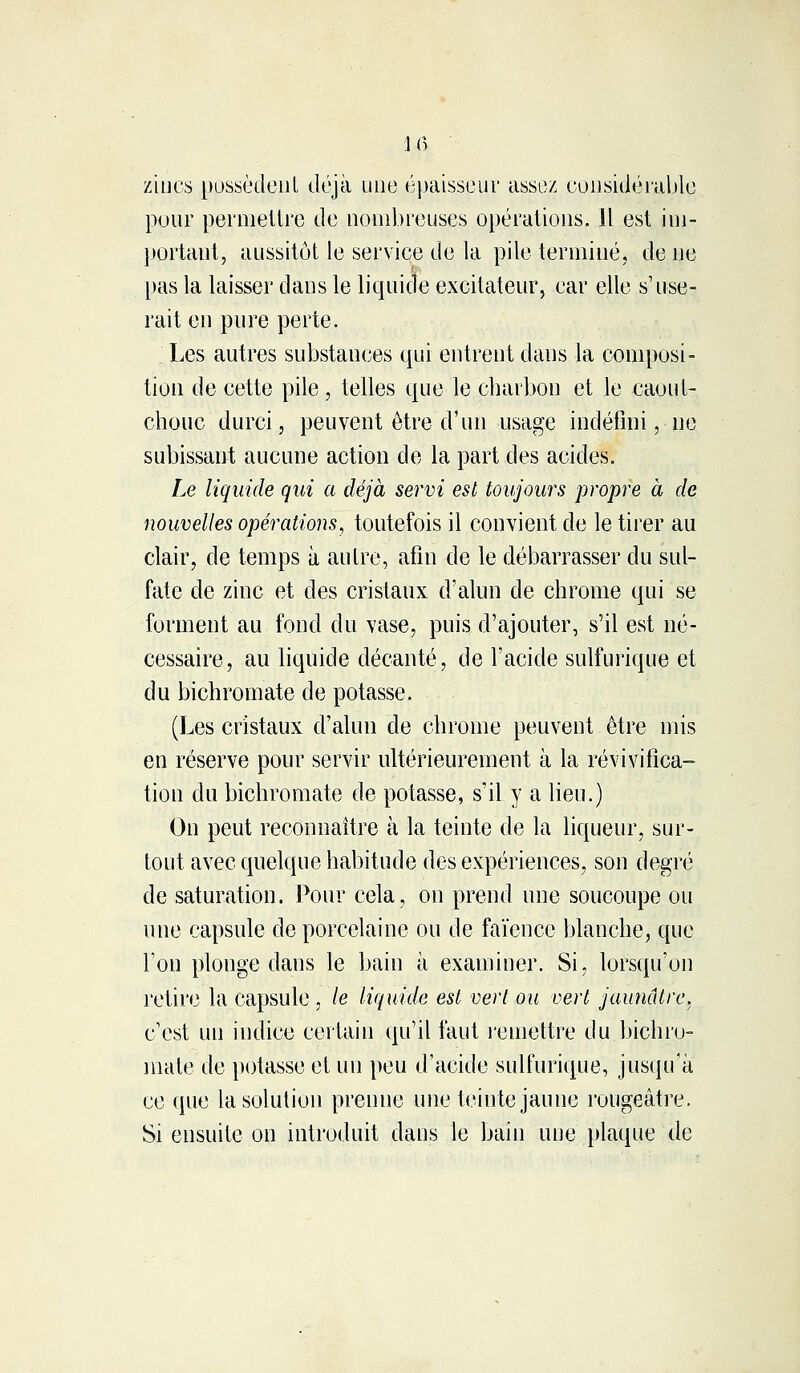 145 zincs possèdent déjà une épaisseur assez considérable pour permettre de nombreuses opérations. Il est im- portant, aussitôt le service de la pile terminé, de ne pas la laisser dans le liquide excitateur, car elle s'use- rait en pure perte. Les autres substances qui entrent dans la composi- tion de cette pile, telles que le charbon et le caout- chouc durci, peuvent être d'un usage indéfini, ne subissant aucune action de la part des acides. Le liquide qui a déjà servi est toujours propre à de nouvelles opérations, toutefois il convient de le tirer au clair, de temps à autre, afin de le débarrasser du sul- fate de zinc et des cristaux d'alun de chrome qui se forment au fond du vase, puis d'ajouter, s'il est né- cessaire, au liquide décanté, de l'acide sulfurique et du bichromate de potasse. (Les cristaux d'alun de chrome peuvent être mis en réserve pour servir ultérieurement à la révivifica- tion du bichromate de potasse, s'il y a lieu.) On peut reconnaître à la teinte de la liqueur, sur- tout avec quelque habitude des expériences, son degré de saturation. Pour cela, on prend une soucoupe ou une capsule de porcelaine ou de faïence blanche, que l'on plonge daus le bain à examiner. Si, lorsqu'on retire la capsule , le liquide est vert ou vert jaunâtre, c'est un indice certain qu'il faut remettre du bichro- mate de potasse et un peu d'acide sulfurique, jusqu'à ce que la solution prenne une teinte jaune rougeâtre. Si ensuite on introduit dans le bain une plaque de