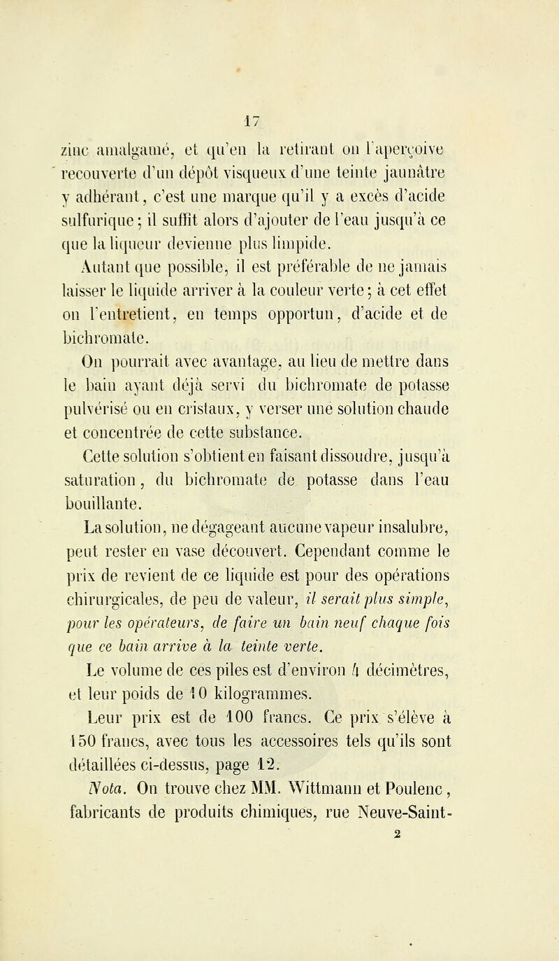 zinc amalgamé, et qu'en la retirant on l'aperçoive recouverte d'un dépôt visqueux d'une teinte jaunâtre y adhérant, c'est une marque qu'il y a excès d'acide sulfurique ; il suffit alors d'ajouter de l'eau jusqu'à ce que la liqueur devienne plus limpide. Autant que possible, il est préférable de ne jamais laisser le liquide arriver à la couleur verte ; à cet effet on l'entretient, en temps opportun, d'acide et de bichromate. On pourrait avec avantage, au lieu de mettre dans le bain ayant déjà servi du bichromate de potasse pulvérisé ou en cristaux, y verser une solution chaude et concentrée de cette substance. Cette solution s'obtient en faisant dissoudre, jusqu'à saturation, du bichromate de potasse clans l'eau bouillante. La solution, ne dégageant aucunevapeur insalubre, peut rester en vase découvert. Cependant comme le prix de revient de ce liquide est pour des opérations chirurgicales, de peu de valeur, il serait plus simple, pour les opérateurs, de faire un bain neuf chaque fois que ce bain arrive à la teinte verte. Le volume de ces piles est d'environ l\ décimètres, et leur poids de 10 kilogrammes. Leur prix est de 100 francs. Ce prix s'élève à 150 francs, avec tous les accessoires tels qu'ils sont détaillées ci-dessus, page 12. Nota. On trouve chez MM. Wittmann et Poulenc, fabricants de produits chimiques, rue Neuve-Saint-