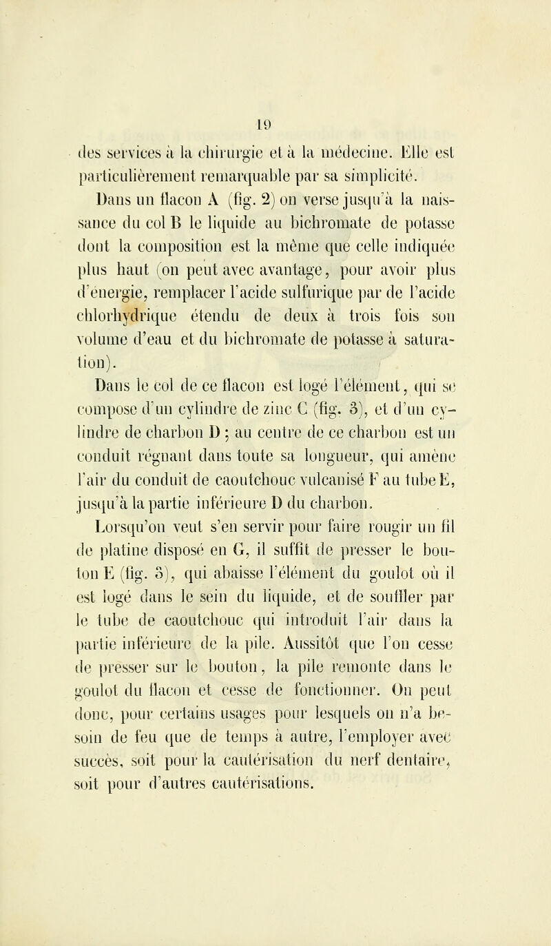 îles services à la chirurgie et à la médecine. Elle esl particulièrement remarquable par sa simplicité. Dans un flacon A (fig. 2) on verse jusqu'à la nais- sance du col B le liquide au bichromate de potasse dont la composition est la môme que celle indiquée plus haut (on peut avec avantage, pour avoir plus d'énergie, remplacer l'acide sulfurique par de l'acide chlorhydrique étendu de deux à trois l'ois son volume d'eau et du bichromate de potasse à satura- tion). Dans le col de ce flacon est logé l'élément, qui se compose d'un cylindre de zinc C (fig. 3), et d'un cy- lindre de charbon D ; au centre de ce charbon est un conduit régnant dans toute sa longueur, qui amène Pair du conduit de caoutchouc vulcanisé F au tubeE, jusqu'à la partie inférieure D du charbon. Lorsqu'on veut s'en servir pour faire rougir un fil de platine disposé en G, il suffit de presser le bou- ton E (fig. S), qui abaisse l'élément du goulot où il est logé dans le sein du liquide, et de souffler par le tube de caoutchouc qui introduit l'air dans la partie inférieure de la pile. Aussitôt que l'on cesse de presser sur le bouton, la pile remonte dans le goulot du flacon et cesse de fonctionner. On peut donc, pour certains usages pour lesquels on n'a be- soin de feu que de temps à autre, l'employer avec succès, soit pour la cautérisation du nerf dentaire ^ soit pour d'autres cautérisations.