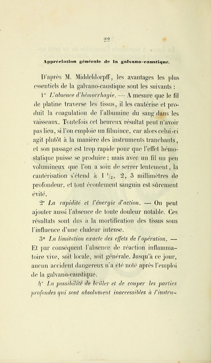 99 %!>|n'é<*îa«ion générale de la galvano-caustique. D'après M. Middeldorpff, les avantages les plus essentiels de la galvano-caustique sont les suivants : 1° L'absence cVhémorrhagie. — A mesure que le fil de platine traverse les tissus, il les cautérise et pro- duit la coagulation de l'albumine du sang dans les vaisseaux. Toutefois cet heureux résultat peut n'avoir pas lieu, si l'on emploie un filmince, car alors celui-ci agit plutôt à la manière des instruments tranchants, et son passage est trop rapide pour que l'effet hémo- statique puisse se produire ; mais avec un fil un peu volumineux que l'on a soin de serrer lentement, la cautérisation s'étend à 1 l/2, 2, 3 millimètres de profondeur, et tout écoulement sanguin est sûrement évité. 2° La rapidité et l'énergie d'action. — On peut ajouter aussi l'absence de toute douleur notable. Ces résultats sont dus à la mortification des tissus sous l'influence d'une chaleur intense. 3° La limitation exacte des effets de l'opération. —■ Et par conséquent l'absence de réaction inflamma- toire vive, soit locale, soit générale. Jusqu'à ce jour, aucun accident dangereux n'a été noté après l'emploi de la galvano-caustique. /l° La possibilité de brûler et de couper les parties profondes qui sont absolument inaccessibles à l'instru-*