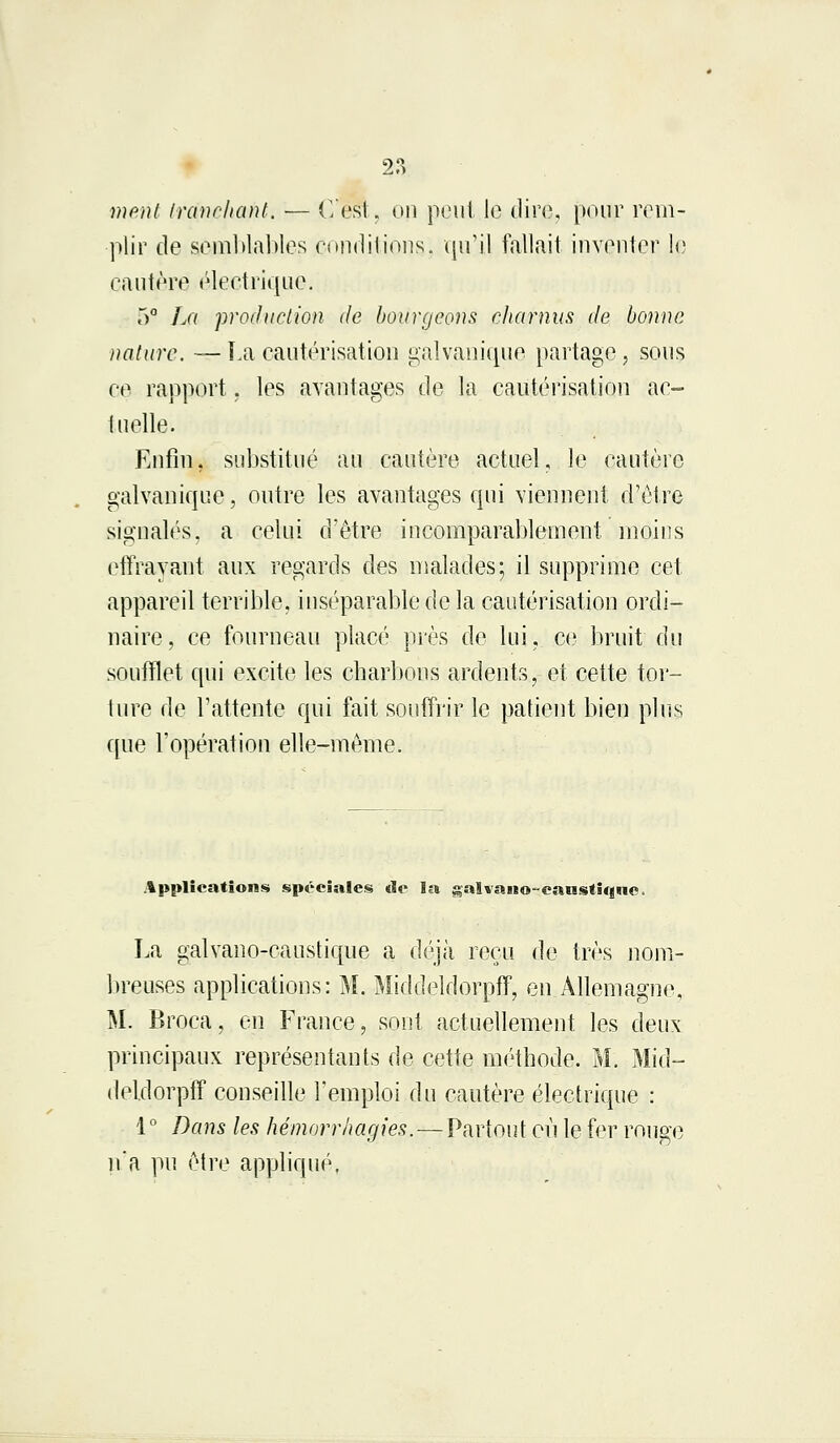 ment Irdnehaht. — C'est, on peut le dire, pour rem- plir de semblables conditions, qu'il fallait inventer le cautère électrique. r>° La production de bourgeons charnus de bonne nature. — La cautérisation galvanique partage, sous ce rapport. les avantages de la cautérisation ac- lu elle. Enfin, substitué au cautère actuel, le cautère galvanique, outre les avantages qui viennent d'être signalés, a celui d'être incomparablement moins effrayant aux regards des malades; il supprime cet appareil terrible, inséparable de la cautérisation ordi- naire, ce fourneau placé près de lui, ce bruit du soufflet qui excite les charbons ardents, et cette tor- ture de l'attente qui fait souffrir le patient bien plus que l'opération elle-même. Applications spéciales tic la gai vano-caustique. La galvano-caustique a déjà reçu de très nom- breuses applications: M. Middeldorpff, en Allemagne. M. Broca, en France, sont actuellement les deux principaux représentants de cette méthode. M. Mid- deldorpff conseille l'emploi du cautère électrique : 1 ° Dans les hémorrhagies.—Partout où le fer rouge n'a pu être appliqué.