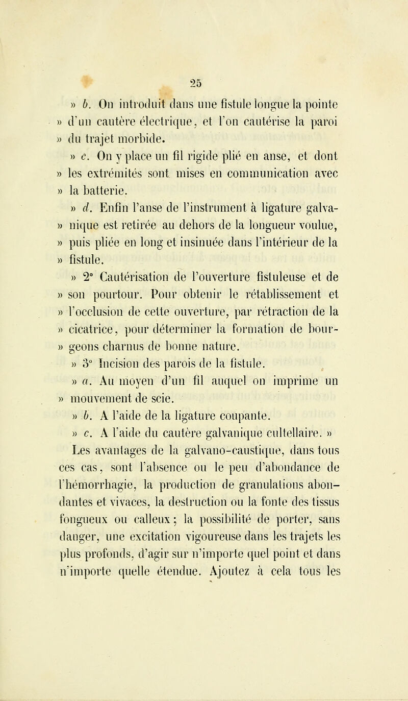 » b. On introduit dans une fistule longue la pointe » d'un cautère électrique, et l'on cautérise la paroi » du trajet morbide. » c. On y place un fil rigide plié en anse, et dont » les extrémités sont mises en communication avec » la batterie. » d. Enfin l'anse de l'instrument à ligature galva- » nique est retirée au dehors de la longueur voulue, » puis pliée en long et insinuée dans l'intérieur de la » fistule. » 2° Cautérisation de l'ouverture fistuleuse et de » son pourtour. Pour obtenir le rétablissement et » l'occlusion de cette ouverture, par rétraction de la » cicatrice, pour déterminer la formation de bour- » sfeons charnus de bonne nature. » o° Incision des parois de la fistule. » a. Au moyen d'un fil auquel on imprime un » mouvement de scie. » b. A l'aide de la ligature coupante. » c. A l'aide du cautère galvanique cultellaire. » Les avantages de la galvano-caustique, dans tous ces cas, sont l'absence ou le peu d'abondance de l'hémorrhagie, la production de granulations abon- dantes et vivaces, la destruction ou la fonte des tissus fongueux ou calleux ; la possibilité de porter, sans danger, une excitation vigoureuse dans les trajets les plus profonds, d'agir sur n'importe quel point et dans n'importe quelle étendue. Ajoutez à cela tous les