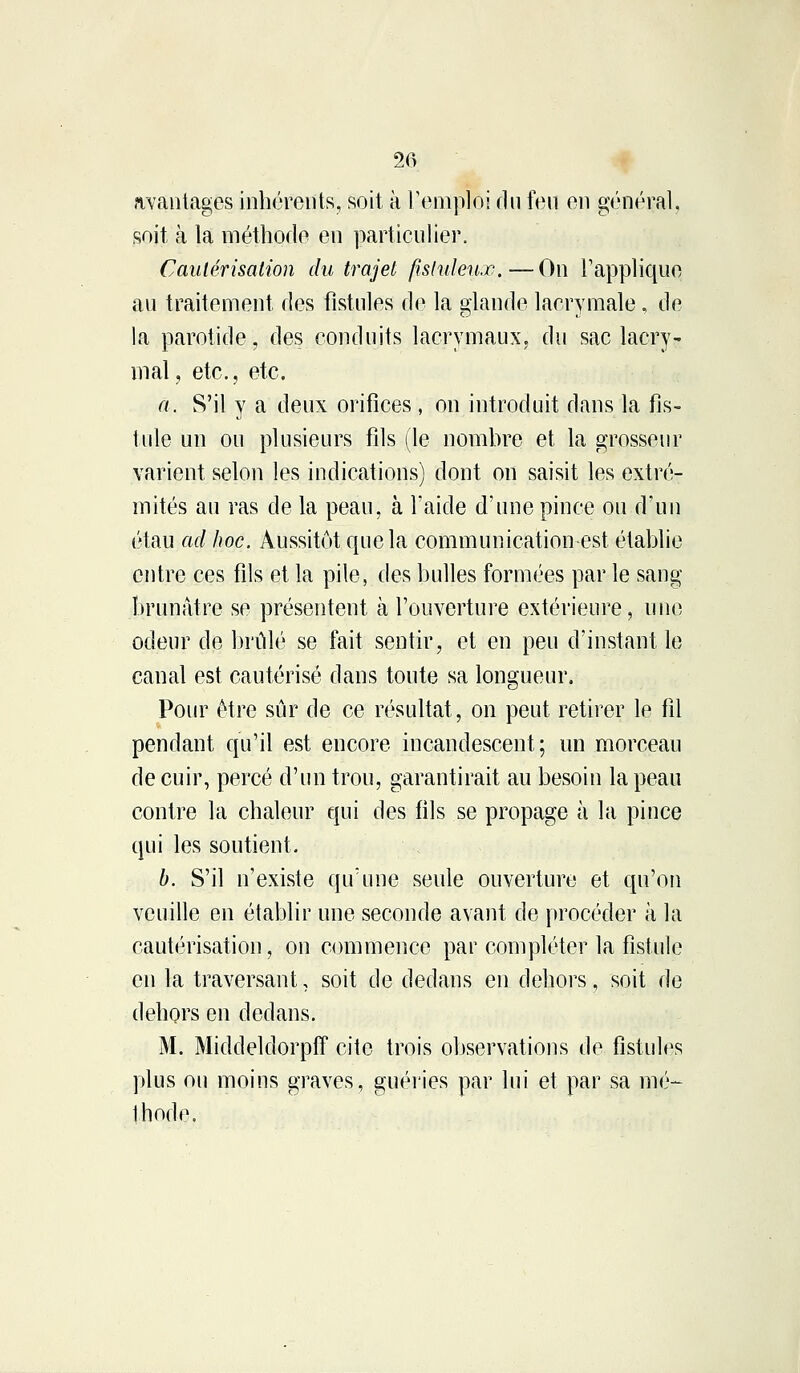 avantages inhérents, soit à l'emploi du feu en général, soit à la méthode en particulier. Cautérisation du trajet fîsluleux.—On l'applique au traitement des fistules de la glande lacrymale, de la parotide, des conduits lacrymaux, du sac lacry- mal, etc., etc. à. S'il y a deux orifices, on introduit dans la fis- tule un ou plusieurs fils (le nombre et la grosseur varient selon les indications) dont on saisit les extré- mités au ras de la peau, à l'aide d'une pince ou d'un étau ad hoc. Aussitôt que la communication est établie entre ces fils et la pile, des bulles formées par le sang brunâtre se présentent à l'ouverture extérieure, une odeur de brûlé se fait sentir, et en peu d'instant le canal est cautérisé dans toute sa longueur. Pour être sûr de ce résultat, on peut retirer le fil pendant qu'il est encore incandescent; un morceau de cuir, percé d'un trou, garantirait au besoin la peau contre la chaleur qui des fils se propage à la pince qui les soutient. b. S'il n'existe qu'une seule ouverture et qu'on veuille en établir une seconde avant de procéder à la cautérisation, on commence par compléter la fistule en la traversant, soit de dedans en dehors, soit de dehors en dedans. M. Middeldorpff cite trois observations de fistules plus ou moins graves, guéries par lui et par sa mù- Ihode.