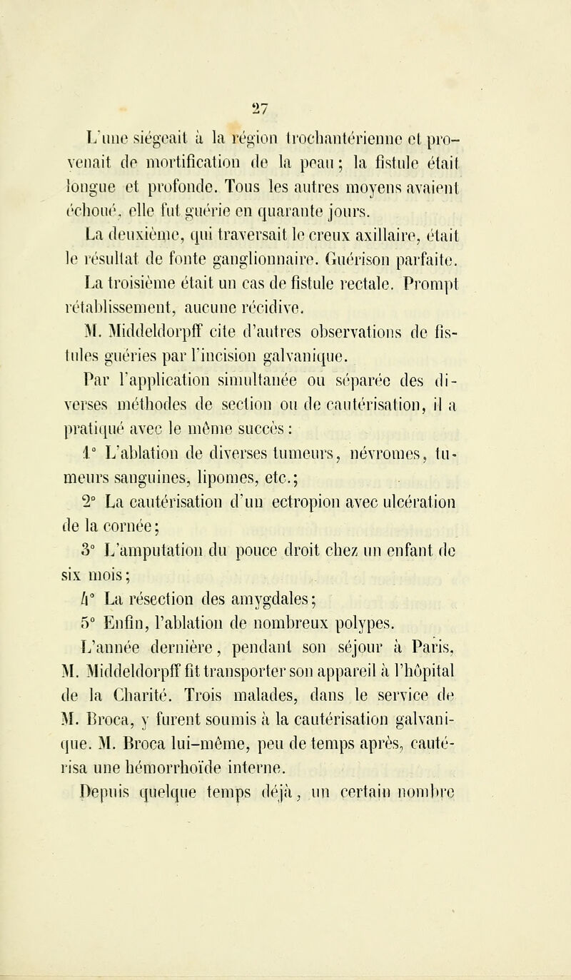 L'une siégeait à la région Irocbantérienne et pro- venait de mortification de la peau ; la fistule était longue et profonde. Tous les autres moyens avaient échoué, elle fut guérie en quarante jours. La deuxième, qui traversait le creux axillaire, était le résultat de fonte ganglionnaire. Guérison parfaite. La troisième était un cas de fistule rectale. Prompt rétablissement, aucune récidive. M. Middeldorpff cite d'autres observations de fis- tules guéries par l'incision galvanique. Par l'application simultanée ou séparée des di- verses méthodes de section ou de cautérisation, il a pratiqué avec le même succès : 1° L'ablation de diverses tumeurs, névromes, tu- meurs sanguines, lipomes, etc.; 2° La cautérisation d'un ectropion avec ulcération de la cornée ; 3° L'amputation du pouce droit chez un enfant de six mois; /f La résection des amygdales; 5° Enfin, l'ablation de nombreux polypes. L'année dernière, pendant son séjour à Paris, M. Middeldorpff fit transporter son appareil à l'hôpital de la Charité. Trois malades, dans le service de M. Broca, y furent soumis à la cautérisation galvani- que. M. Broca lui-même, peu de temps après, cauté- risa une hémorrhoïde interne. Depuis quelque temps déjà, un certain nombre