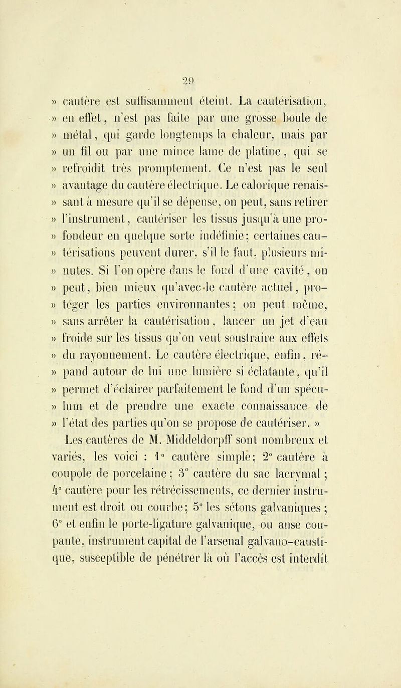 cautère est suffisamment éteint. La cautérisation, en effet, n'est pas faite par une grosse boule de métal, qui garde longtemps la chaleur, mais par un fil ou par une mince lame de platine, qui se refroidit très promptemeut. Ce n'est pas le seul avantage du cautère électrique. Le calorique renais- sant à mesure qu'il se dépense, on peut, sans retirer l'instrument, cautériser les tissus jusqu'à une pro- fondeur en quelque sorte indéfinie; certaines cau- térisations peuvent durer, s'il le faut, plusieurs mi- nutes. Si Ton opère dans le fond d'une cavité, on peut, bien mieux qu'avec-le cautère actuel, pro- téger les parties environnantes ; on peut même, sans arrêter la cautérisation, lancer un jet d'eau froide sur les tissus qu'on veut soustraire aux effets du rayonnement. Le cautère électrique, enfin, ré- pand autour de lui une lumière si éclatante, qu'il permet d'éclairer parfaitement le fond d'un spécu- lum et de prendre une exacte connaissance de l'état des parties qu'on se propose de cautériser. » Les cautères de M. Middeldorpff sont nombreux et variés, les voici : 1° cautère simple; 2° cautère à coupole de porcelaine; 3° cautère du sac lacrymal ; !i° cautère pour les rétrécissements, ce dernier instru- ment est droit ou courbe; 5° les sétons galvaniques ; 6° et enfin le porte-ligature galvanique, ou anse cou- pante, instrument capital de l'arsenal galvano-causti- que, susceptible de pénétrer là où l'accès est interdit