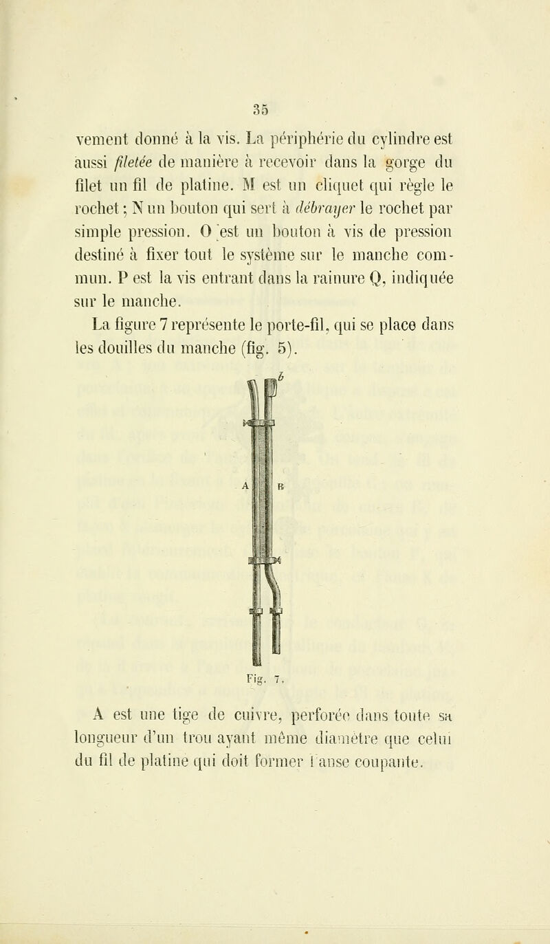 vement donné à la vis. La périphérie du cylindre est aussi filetée de manière à recevoir dans la gorge du filet un fil de platine. M est un cliquet qui règle le rochet ; N un bouton qui sert à débrayer le rochet par simple pression. 0 est un bouton h vis de pression destiné à fixer tout le système sur le manche com- mun. P est la vis entrant dans la rainure Q, indiquée sur le manche. La figure 7 représente le porte-fil, qui se place dans les douilles du manche (fig. 5). Fig. 7. A est une tige de cuivre, perforée dans toute sa longueur d'un trou ayant môme diamètre que celui du fil de platine qui doit former 1 anse coupante.