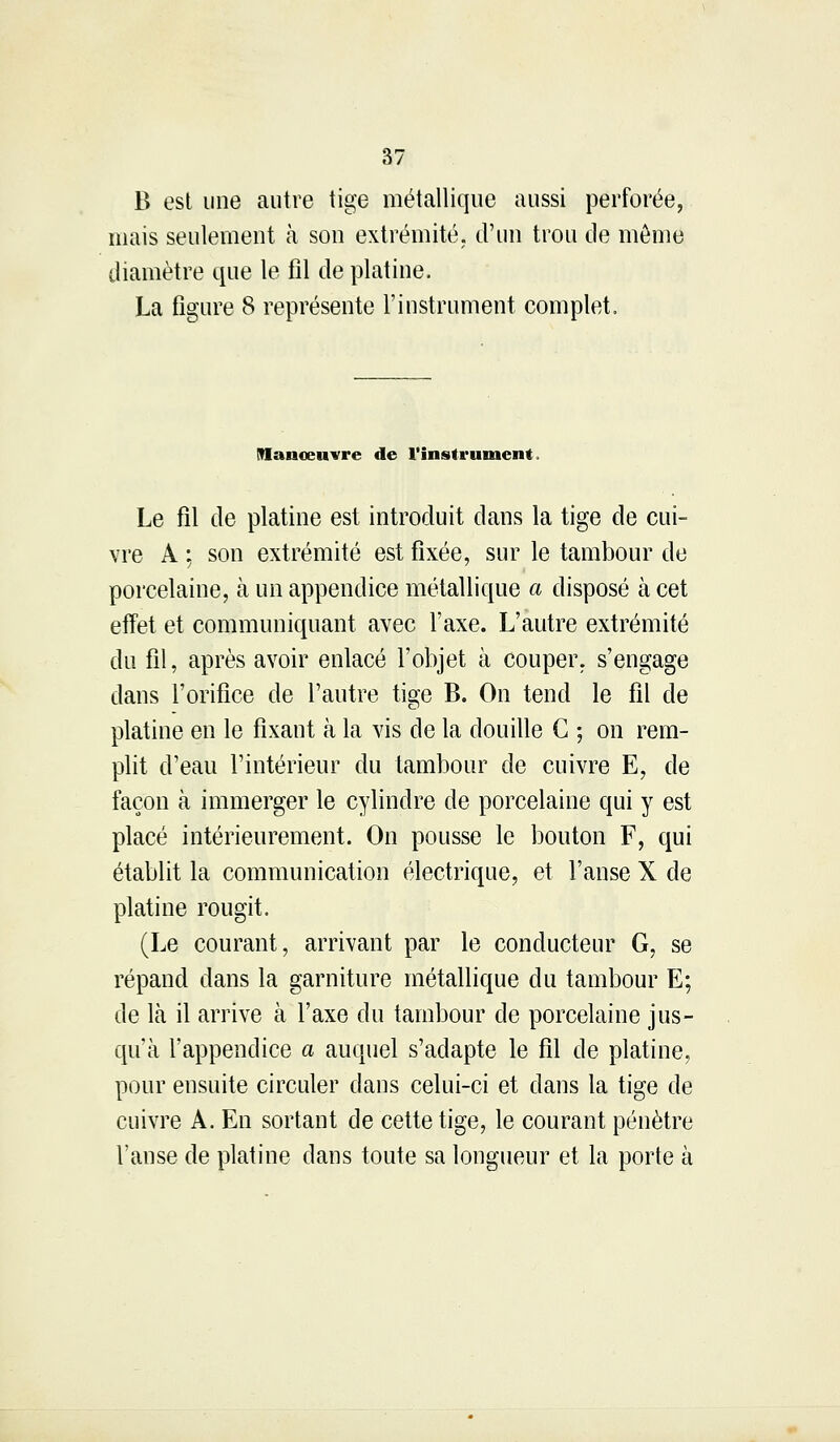 B est une autre tige métallique aussi perforée, niais seulement à son extrémité, d'un trou de môme diamètre que le fil de platine. La figure 8 représente l'instrument complet. Manoeuvre de l'instrument. Le fil de platine est introduit dans la tige de cui- vre A ; son extrémité est fixée, sur le tambour de porcelaine, à un appendice métallique a disposé à cet effet et communiquant avec l'axe. L'autre extrémité du fil, après avoir enlacé l'objet à couper, s'engage dans l'orifice de l'autre tige B. On tend le fil de platine en le fixant à la vis de la douille C ; on rem- plit d'eau l'intérieur du tambour de cuivre E, de façon à immerger le cylindre de porcelaine qui y est placé intérieurement. On pousse le bouton F, qui établit la communication électrique, et l'anse X de platine rougit. (Le courant, arrivant par le conducteur G, se répand dans la garniture métallique du tambour E; de là il arrive à l'axe du tambour de porcelaine jus- qu'à l'appendice a auquel s'adapte le fil de platine, pour ensuite circuler dans celui-ci et dans la tige de cuivre A. En sortant de cette tige, le courant pénètre l'anse de platine dans toute sa longueur et la porte à