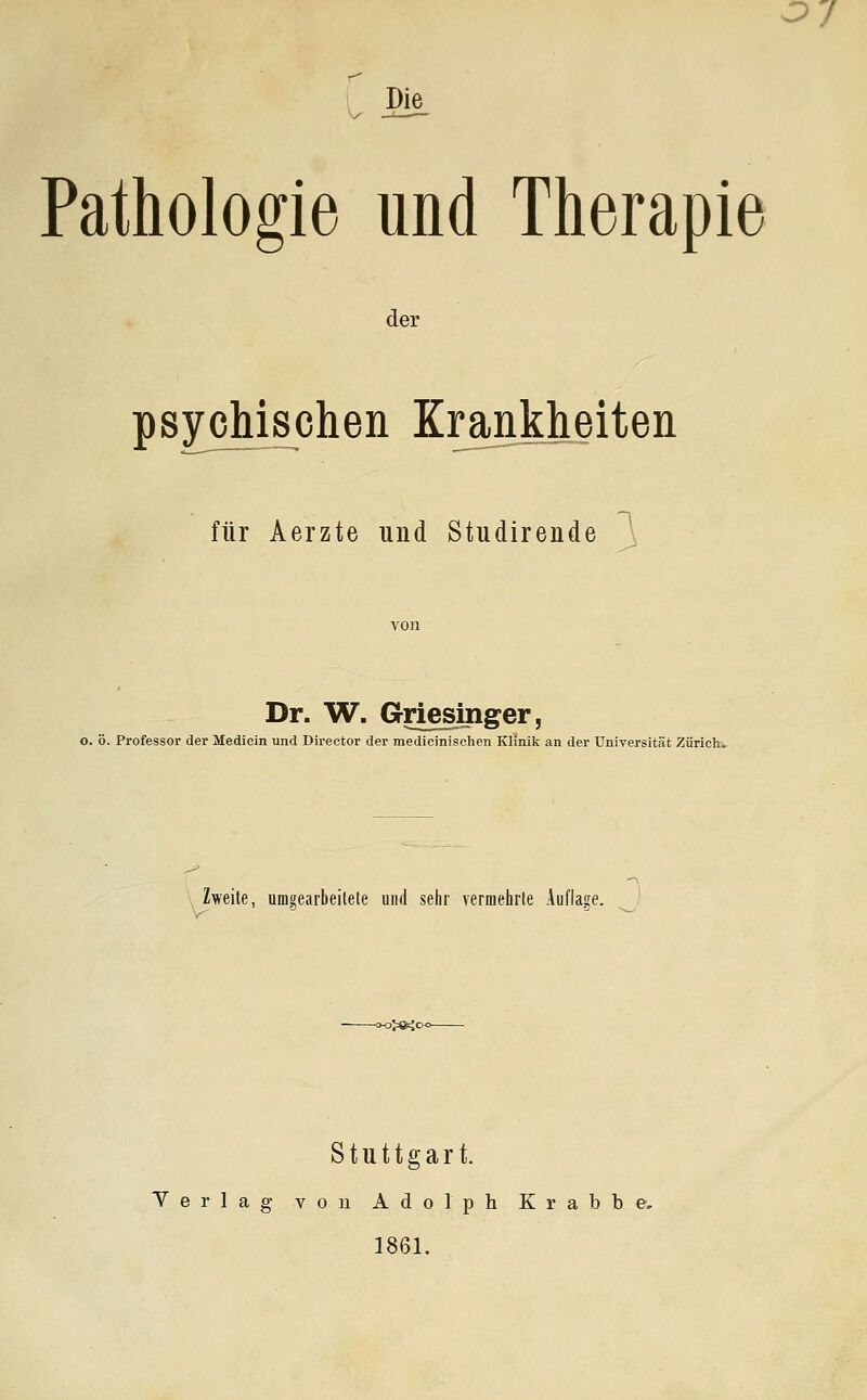 ^ Die Pathologie und Therapie der psychischen Krankheiten für Aerzte und Studirende 1 Dr. W. Griesinger, j o. ö. Professor der Medicin und Director der medlcinischen Klinik an der Universität Zürich» > Zweite, umMarbeilete und sehr vermehrte Auflage. oj^ic Stuttgart. Verlag von Adolph Krabbe, 1861.