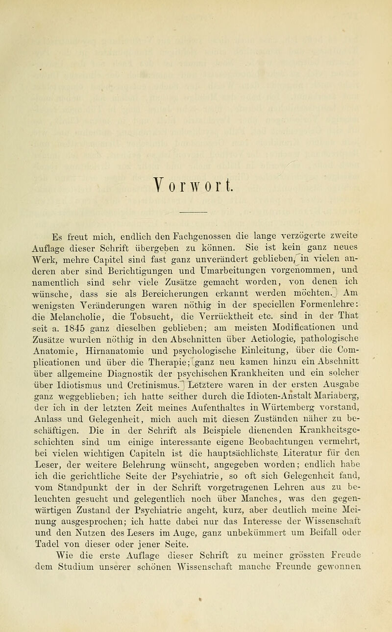 Vorwort. Es freut mich, endlich den Fachgenosseu die lange verzögerte zweite Auflage dieser Schrift übergeben zu können. Sie ist kein ganz neues Werk, mehre Capitel sind fast ganz unverändert geblieben, in vielen an- deren aber sind Berichtigungen und Umarbeitungen vorgenommen, und namentlich sind sehr viele Zusätze gemacht worden, von denen ich wünsche, dass sie als Bereicherungen erkannt werden möchten. ; Am wenigsten Veränderungen waren nöthig in der speciellen Formenlehre: die Melancholie, die Tobsucht, die Verrücktheit etc. sind in der That seit a. 1845 ganz dieselben geblieben; am meisten Modificationen und Zusätze wurden nöthig in den Abschnitten über Aetiologie, pathologische Anatomie, Hirnanatomie und psychologische Einleitung, über die Com- plicationen und über die Therapie f_ganz neu kamen hinzu ein Abschnitt über allgemeine Diagnostik der psjrchischen Krankheiten und ein solcher über Idiotismus und Cretinismus.^ Letztere waren in der ersten Ausgabe ganz weggeblieben; ich hatte seither durch die Idioten-Anstalt Mariaberg, der ich in der letzten Zeit meines Aufenthaltes in Würtemberg vorstand, Anlass und Gelegenheit, mich auch mit diesen Zuständen näher zu be- schäftigen. Die in der Schrift als Beispiele dienenden Krankheitsge- schichten sind um einige interessante eigene Beobachtungen vermehrt, bei vielen wichtigen Capiteln ist die hauptsächlichste Literatur für den Leser, der weitere Belehrung wünscht, angegeben worden; endlich habe ich die gerichtliche Seite der Psychiatrie, so oft sich Gelegenheit fand, vom Standpunkt der in der Schrift vorgetragenen Lehren aus zu be- leuchten gesucht und gelegentlieh noch über Manches, was den gegen- wärtigen Zustand der Psychiatrie angeht, kurz, aber deutlich meine Mei- nung ausgesprochen; ich hatte dabei nur das Interesse der Wissenschaft und den Nutzen des Lesers im Auge, ganz unbekümmert um Beifall oder Tadel von dieser oder jener Seite. Wie die erste Auflage dieser Schrift zu meiner grössten Freude dem Studium unserer schönen Wissenschaft manche Freunde gewonnen