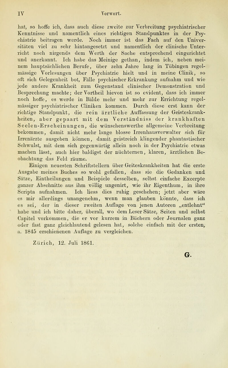 hat, so hoffe ich, dass auch diese zweite zur Verbreitung psychiatrischer Kenntnisse und namentlich eines richtigen Standpunktes in der Psy- chiatrie beitragen werde. Noch immer ist das Fach auf den Univer- sitäten viel zu sehr hintangesetzt und namentlich der clinische Unter- richt noch nirgends dem Werth der Sache entsprechend eingerichtet und anerkannt. Ich habe das Meinige gethan, indem ich, neben mei- nem hauptsächlichen Berufe, über zehn Jahre lang in Tübingen regel- mässige Yorlesungen über Psychiatrie hielt und in meine Clinik, so oft sich Gelegenheit bot, Pälle psychischer Erkrankung aufnahm und wie jede andere Krankheit zum Gegenstand clinischer Demonstration und Besprechung machte; der Vortheil hievon ist so evident, dass ich immer noch hoffe, es werde in Bälde mehr und mehr zur Errichtung regel- mässiger psychiatrischer Cliniken kommen. Durch diese erst kann der richtige Standpunkt, die rein ärztliche Auffassung der Geisteskrank- heiten, aber gepaart mit dem Verständniss der krankhaften Seelen-Erscheinungen, die wünschenswerthe allgemeine Verbreitung bekommen, damit nicht mehr lange blosse Irrenhausverwalter sich für Irrenärzte ausgeben können, damit geistreich klingender phantastischer Schwulst, mit dem sich gegenwärtig allein noch in der Psychiatrie etwas machen lässt, auch hier baldigst der nüchternen, klaren, ärztlichen Be- obachtung das Feld räume. Einigen neuesten Schriftstellern über Geiteskrankheiten hat die erste Ausgabe meines Buches so wohl gefallen, dass sie die Gedanken und Sätze, Eintheilungen und Beispiele desselben, selbst einfache Excerpte ganzer Abschnitte aus ihm völlig ungenirt, wie ihr Eigenthum, in ihre Scripta aufnahmen. Ich Hess dies ruhig geschehen; jetzt aber wäre es mir allerdings unangenehm, wenn man glauben könnte, dass ich es sei, der in dieser zweiten Auflage von jenen Autoren „entlehnt habe und ich bitte daher, überall, wo dem Leser Sätze, Seiten und selbst Capitel vorkommen, die er vor kurzem in Büchern oder Journalen ganz oder fast ganz gleichlautend gelesen hat, solche einfach mit der ersten, a. 1845 erschienenen Auflage zu vergleichen. Zürich, 12. Juli 1861. G.